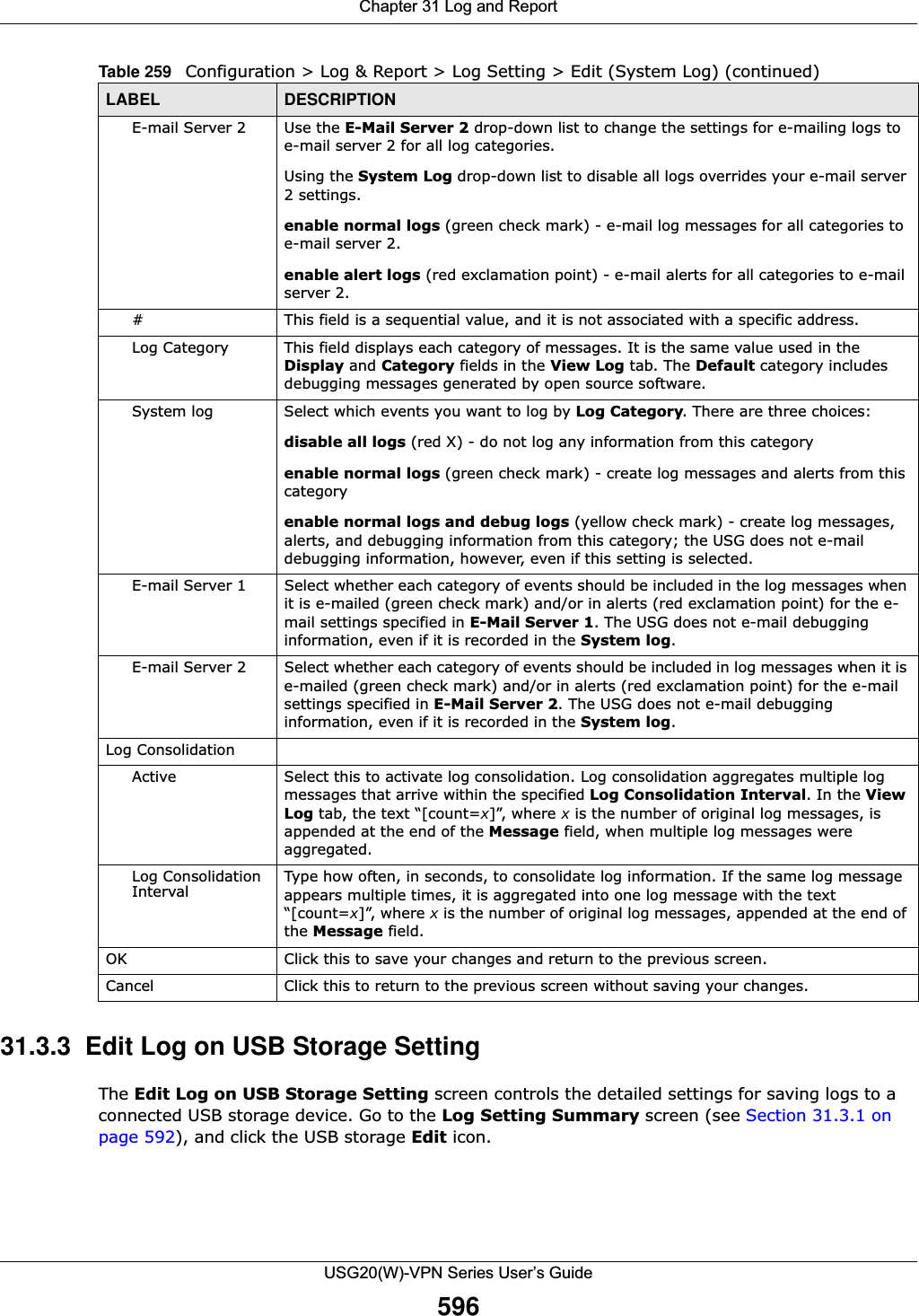Chapter 31 Log and ReportUSG20(W)-VPN Series User’s Guide59631.3.3  Edit Log on USB Storage Setting The Edit Log on USB Storage Setting screen controls the detailed settings for saving logs to a connected USB storage device. Go to the Log Setting Summary screen (see Section 31.3.1 on page 592), and click the USB storage Edit icon. E-mail Server 2 Use the E-Mail Server 2 drop-down list to change the settings for e-mailing logs to e-mail server 2 for all log categories.Using the System Log drop-down list to disable all logs overrides your e-mail server 2 settings.enable normal logs (green check mark) - e-mail log messages for all categories to e-mail server 2.enable alert logs (red exclamation point) - e-mail alerts for all categories to e-mail server 2.# This field is a sequential value, and it is not associated with a specific address.Log Category This field displays each category of messages. It is the same value used in the Display and Category fields in the View Log tab. The Default category includes debugging messages generated by open source software.System log Select which events you want to log by Log Category. There are three choices:disable all logs (red X) - do not log any information from this categoryenable normal logs (green check mark) - create log messages and alerts from this categoryenable normal logs and debug logs (yellow check mark) - create log messages, alerts, and debugging information from this category; the USG does not e-mail debugging information, however, even if this setting is selected.E-mail Server 1 Select whether each category of events should be included in the log messages when it is e-mailed (green check mark) and/or in alerts (red exclamation point) for the e-mail settings specified in E-Mail Server 1. The USG does not e-mail debugging information, even if it is recorded in the System log.E-mail Server 2 Select whether each category of events should be included in log messages when it is e-mailed (green check mark) and/or in alerts (red exclamation point) for the e-mail settings specified in E-Mail Server 2. The USG does not e-mail debugging information, even if it is recorded in the System log.Log ConsolidationActive Select this to activate log consolidation. Log consolidation aggregates multiple log messages that arrive within the specified Log Consolidation Interval. In the View Log tab, the text “[count=x]”, where x is the number of original log messages, is appended at the end of the Message field, when multiple log messages were aggregated.Log Consolidation Interval Type how often, in seconds, to consolidate log information. If the same log message appears multiple times, it is aggregated into one log message with the text “[count=x]”, where x is the number of original log messages, appended at the end of the Message field.OK Click this to save your changes and return to the previous screen.Cancel Click this to return to the previous screen without saving your changes.Table 259   Configuration &gt; Log &amp; Report &gt; Log Setting &gt; Edit (System Log) (continued)LABEL DESCRIPTION