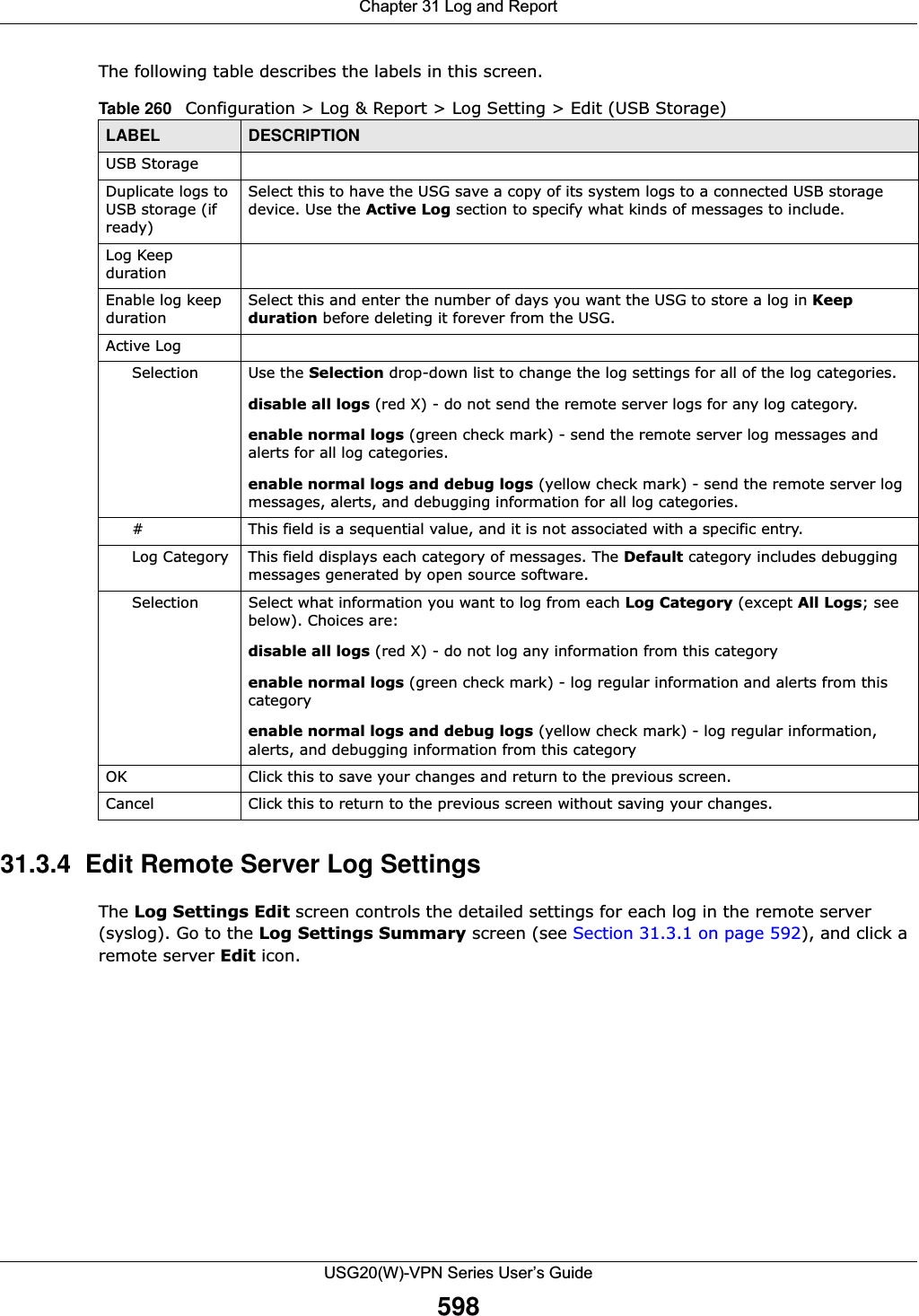 Chapter 31 Log and ReportUSG20(W)-VPN Series User’s Guide598The following table describes the labels in this screen.  31.3.4  Edit Remote Server Log Settings The Log Settings Edit screen controls the detailed settings for each log in the remote server (syslog). Go to the Log Settings Summary screen (see Section 31.3.1 on page 592), and click a remote server Edit icon. Table 260   Configuration &gt; Log &amp; Report &gt; Log Setting &gt; Edit (USB Storage)LABEL DESCRIPTIONUSB StorageDuplicate logs to USB storage (if ready)Select this to have the USG save a copy of its system logs to a connected USB storage device. Use the Active Log section to specify what kinds of messages to include.Log Keep durationEnable log keep durationSelect this and enter the number of days you want the USG to store a log in Keep duration before deleting it forever from the USG.Active LogSelection Use the Selection drop-down list to change the log settings for all of the log categories.disable all logs (red X) - do not send the remote server logs for any log category.enable normal logs (green check mark) - send the remote server log messages and alerts for all log categories. enable normal logs and debug logs (yellow check mark) - send the remote server log messages, alerts, and debugging information for all log categories. # This field is a sequential value, and it is not associated with a specific entry.Log Category This field displays each category of messages. The Default category includes debugging messages generated by open source software.Selection Select what information you want to log from each Log Category (except All Logs; see below). Choices are:disable all logs (red X) - do not log any information from this categoryenable normal logs (green check mark) - log regular information and alerts from this categoryenable normal logs and debug logs (yellow check mark) - log regular information, alerts, and debugging information from this categoryOK Click this to save your changes and return to the previous screen.Cancel Click this to return to the previous screen without saving your changes.