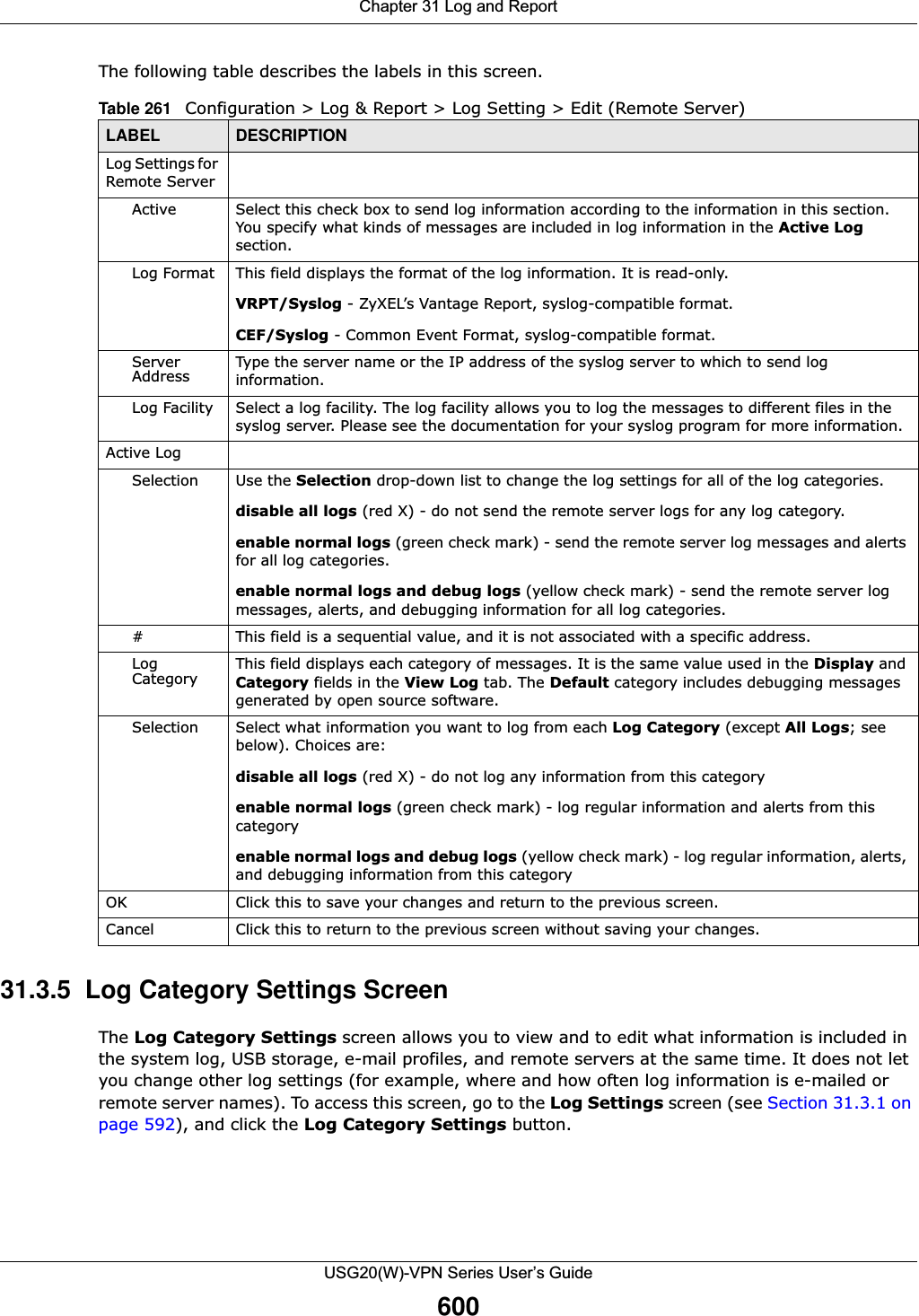 Chapter 31 Log and ReportUSG20(W)-VPN Series User’s Guide600The following table describes the labels in this screen.  31.3.5  Log Category Settings ScreenThe Log Category Settings screen allows you to view and to edit what information is included in the system log, USB storage, e-mail profiles, and remote servers at the same time. It does not let you change other log settings (for example, where and how often log information is e-mailed or remote server names). To access this screen, go to the Log Settings screen (see Section 31.3.1 on page 592), and click the Log Category Settings button.Table 261   Configuration &gt; Log &amp; Report &gt; Log Setting &gt; Edit (Remote Server)LABEL DESCRIPTIONLog Settings for Remote ServerActive Select this check box to send log information according to the information in this section. You specify what kinds of messages are included in log information in the Active Log section.Log Format This field displays the format of the log information. It is read-only.VRPT/Syslog - ZyXEL’s Vantage Report, syslog-compatible format.CEF/Syslog - Common Event Format, syslog-compatible format.Server Address Type the server name or the IP address of the syslog server to which to send log information.Log Facility Select a log facility. The log facility allows you to log the messages to different files in the syslog server. Please see the documentation for your syslog program for more information.Active LogSelection Use the Selection drop-down list to change the log settings for all of the log categories.disable all logs (red X) - do not send the remote server logs for any log category.enable normal logs (green check mark) - send the remote server log messages and alerts for all log categories. enable normal logs and debug logs (yellow check mark) - send the remote server log messages, alerts, and debugging information for all log categories. # This field is a sequential value, and it is not associated with a specific address.Log Category This field displays each category of messages. It is the same value used in the Display and Category fields in the View Log tab. The Default category includes debugging messages generated by open source software.Selection Select what information you want to log from each Log Category (except All Logs; see below). Choices are:disable all logs (red X) - do not log any information from this categoryenable normal logs (green check mark) - log regular information and alerts from this categoryenable normal logs and debug logs (yellow check mark) - log regular information, alerts, and debugging information from this categoryOK Click this to save your changes and return to the previous screen.Cancel Click this to return to the previous screen without saving your changes.