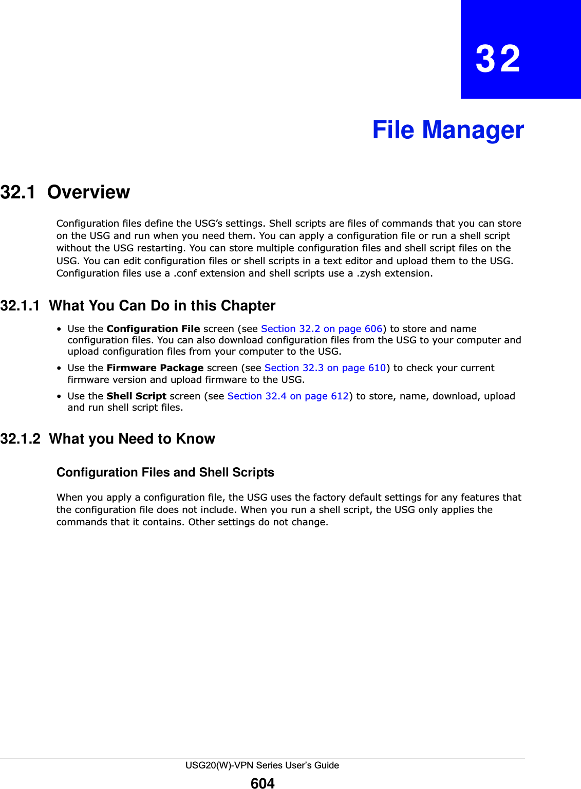 USG20(W)-VPN Series User’s Guide604CHAPTER   32File Manager32.1  OverviewConfiguration files define the USG’s settings. Shell scripts are files of commands that you can store on the USG and run when you need them. You can apply a configuration file or run a shell script without the USG restarting. You can store multiple configuration files and shell script files on the USG. You can edit configuration files or shell scripts in a text editor and upload them to the USG. Configuration files use a .conf extension and shell scripts use a .zysh extension.32.1.1  What You Can Do in this Chapter•Use the Configuration File screen (see Section 32.2 on page 606) to store and name configuration files. You can also download configuration files from the USG to your computer and upload configuration files from your computer to the USG.•Use the Firmware Package screen (see Section 32.3 on page 610) to check your current firmware version and upload firmware to the USG.•Use the Shell Script screen (see Section 32.4 on page 612) to store, name, download, upload and run shell script files. 32.1.2  What you Need to Know Configuration Files and Shell ScriptsWhen you apply a configuration file, the USG uses the factory default settings for any features that the configuration file does not include. When you run a shell script, the USG only applies the commands that it contains. Other settings do not change.