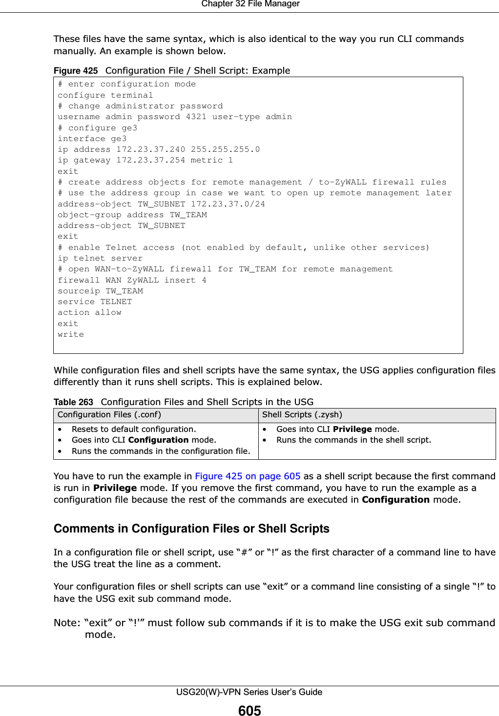  Chapter 32 File ManagerUSG20(W)-VPN Series User’s Guide605These files have the same syntax, which is also identical to the way you run CLI commands manually. An example is shown below.    While configuration files and shell scripts have the same syntax, the USG applies configuration files differently than it runs shell scripts. This is explained below.You have to run the example in Figure 425 on page 605 as a shell script because the first command is run in Privilege mode. If you remove the first command, you have to run the example as a configuration file because the rest of the commands are executed in Configuration mode.Comments in Configuration Files or Shell ScriptsIn a configuration file or shell script, use “#” or “!” as the first character of a command line to have the USG treat the line as a comment. Your configuration files or shell scripts can use “exit” or a command line consisting of a single “!” to have the USG exit sub command mode.Note: “exit” or “!&apos;” must follow sub commands if it is to make the USG exit sub command mode.Figure 425   Configuration File / Shell Script: Example# enter configuration modeconfigure terminal# change administrator passwordusername admin password 4321 user-type admin# configure ge3interface ge3ip address 172.23.37.240 255.255.255.0ip gateway 172.23.37.254 metric 1exit# create address objects for remote management / to-ZyWALL firewall rules# use the address group in case we want to open up remote management lateraddress-object TW_SUBNET 172.23.37.0/24object-group address TW_TEAMaddress-object TW_SUBNETexit# enable Telnet access (not enabled by default, unlike other services)ip telnet server# open WAN-to-ZyWALL firewall for TW_TEAM for remote managementfirewall WAN ZyWALL insert 4sourceip TW_TEAMservice TELNETaction allowexitwriteTable 263   Configuration Files and Shell Scripts in the USGConfiguration Files (.conf) Shell Scripts (.zysh)• Resets to default configuration.•Goes into CLI Configuration mode.• Runs the commands in the configuration file.•Goes into CLI Privilege mode.• Runs the commands in the shell script.