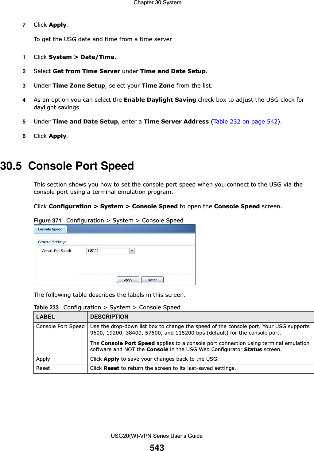  Chapter 30 SystemUSG20(W)-VPN Series User’s Guide5437Click Apply.To get the USG date and time from a time server1Click System &gt; Date/Time.2Select Get from Time Server under Time and Date Setup.3Under Time Zone Setup, select your Time Zone from the list.4As an option you can select the Enable Daylight Saving check box to adjust the USG clock for daylight savings.5Under Time and Date Setup, enter a Time Server Address (Table 232 on page 542).6Click Apply.30.5  Console Port SpeedThis section shows you how to set the console port speed when you connect to the USG via the console port using a terminal emulation program.Click Configuration &gt; System &gt; Console Speed to open the Console Speed screen.Figure 371   Configuration &gt; System &gt; Console SpeedThe following table describes the labels in this screen. Table 233   Configuration &gt; System &gt; Console SpeedLABEL DESCRIPTIONConsole Port Speed Use the drop-down list box to change the speed of the console port. Your USG supports 9600, 19200, 38400, 57600, and 115200 bps (default) for the console port.The Console Port Speed applies to a console port connection using terminal emulation software and NOT the Console in the USG Web Configurator Status screen. Apply Click Apply to save your changes back to the USG. Reset Click Reset to return the screen to its last-saved settings. 