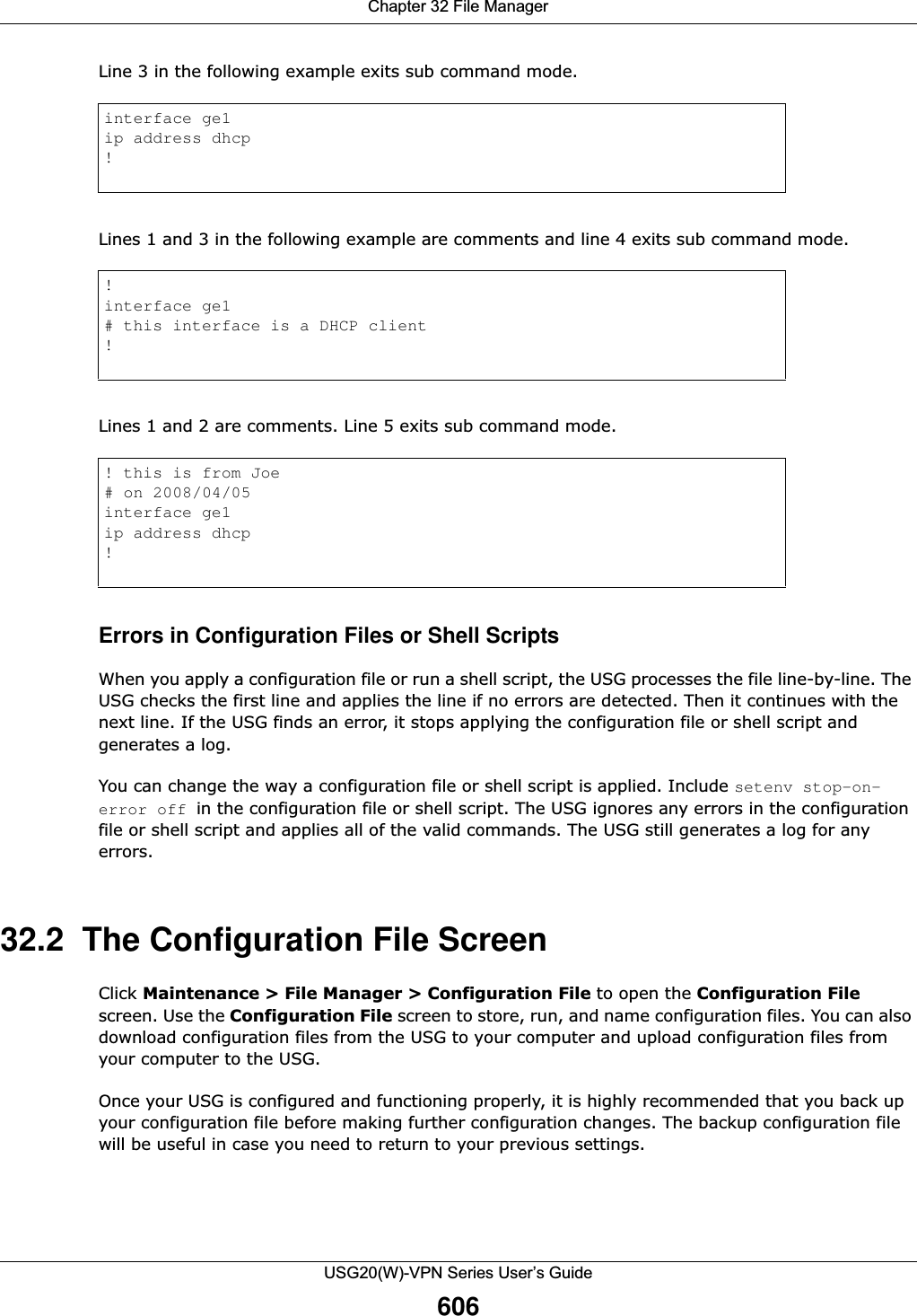 Chapter 32 File ManagerUSG20(W)-VPN Series User’s Guide606Line 3 in the following example exits sub command mode.Lines 1 and 3 in the following example are comments and line 4 exits sub command mode. Lines 1 and 2 are comments. Line 5 exits sub command mode. Errors in Configuration Files or Shell ScriptsWhen you apply a configuration file or run a shell script, the USG processes the file line-by-line. The USG checks the first line and applies the line if no errors are detected. Then it continues with the next line. If the USG finds an error, it stops applying the configuration file or shell script and generates a log. You can change the way a configuration file or shell script is applied. Include setenv stop-on-error off in the configuration file or shell script. The USG ignores any errors in the configuration file or shell script and applies all of the valid commands. The USG still generates a log for any errors. 32.2  The Configuration File ScreenClick Maintenance &gt; File Manager &gt; Configuration File to open the Configuration File screen. Use the Configuration File screen to store, run, and name configuration files. You can also download configuration files from the USG to your computer and upload configuration files from your computer to the USG.Once your USG is configured and functioning properly, it is highly recommended that you back up your configuration file before making further configuration changes. The backup configuration file will be useful in case you need to return to your previous settings.interface ge1ip address dhcp!!interface ge1# this interface is a DHCP client!! this is from Joe# on 2008/04/05interface ge1ip address dhcp!