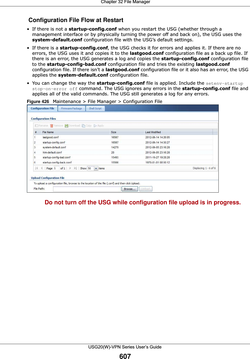  Chapter 32 File ManagerUSG20(W)-VPN Series User’s Guide607 Configuration File Flow at Restart• If there is not a startup-config.conf when you restart the USG (whether through a management interface or by physically turning the power off and back on), the USG uses the system-default.conf configuration file with the USG’s default settings.•If there is a startup-config.conf, the USG checks it for errors and applies it. If there are no errors, the USG uses it and copies it to the lastgood.conf configuration file as a back up file. If there is an error, the USG generates a log and copies the startup-config.conf configuration file to the startup-config-bad.conf configuration file and tries the existing lastgood.conf configuration file. If there isn’t a lastgood.conf configuration file or it also has an error, the USG applies the system-default.conf configuration file.• You can change the way the startup-config.conf file is applied. Include the setenv-startup stop-on-error off command. The USG ignores any errors in the startup-config.conf file and applies all of the valid commands. The USG still generates a log for any errors. Figure 426   Maintenance &gt; File Manager &gt; Configuration File Do not turn off the USG while configuration file upload is in progress.