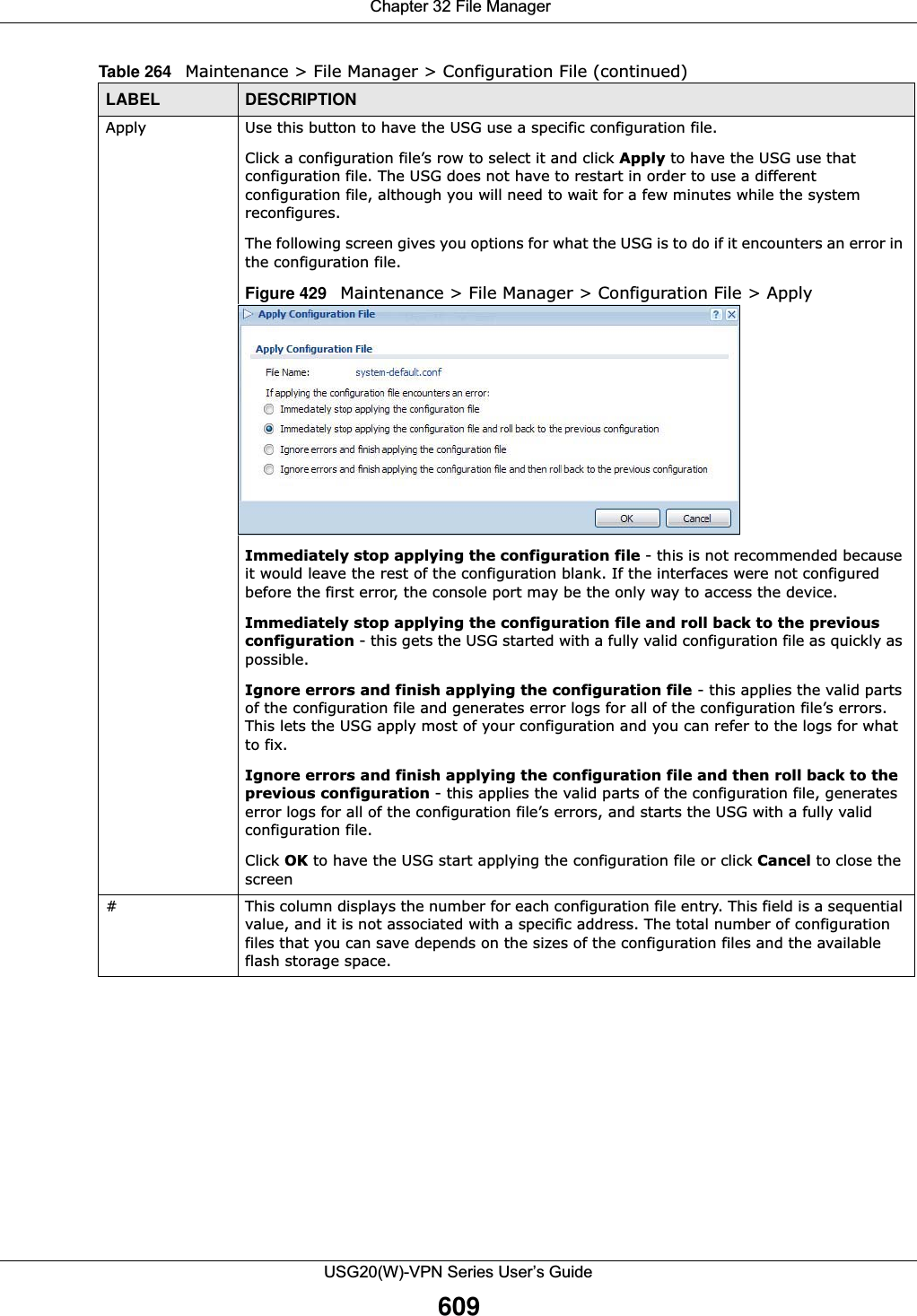  Chapter 32 File ManagerUSG20(W)-VPN Series User’s Guide609Apply Use this button to have the USG use a specific configuration file.Click a configuration file’s row to select it and click Apply to have the USG use that configuration file. The USG does not have to restart in order to use a different configuration file, although you will need to wait for a few minutes while the system reconfigures.The following screen gives you options for what the USG is to do if it encounters an error in the configuration file.Figure 429   Maintenance &gt; File Manager &gt; Configuration File &gt; ApplyImmediately stop applying the configuration file - this is not recommended because it would leave the rest of the configuration blank. If the interfaces were not configured before the first error, the console port may be the only way to access the device. Immediately stop applying the configuration file and roll back to the previous configuration - this gets the USG started with a fully valid configuration file as quickly as possible.Ignore errors and finish applying the configuration file - this applies the valid parts of the configuration file and generates error logs for all of the configuration file’s errors. This lets the USG apply most of your configuration and you can refer to the logs for what to fix. Ignore errors and finish applying the configuration file and then roll back to the previous configuration - this applies the valid parts of the configuration file, generates error logs for all of the configuration file’s errors, and starts the USG with a fully valid configuration file.Click OK to have the USG start applying the configuration file or click Cancel to close the screen #This column displays the number for each configuration file entry. This field is a sequential value, and it is not associated with a specific address. The total number of configuration files that you can save depends on the sizes of the configuration files and the available flash storage space.Table 264   Maintenance &gt; File Manager &gt; Configuration File (continued)LABEL DESCRIPTION