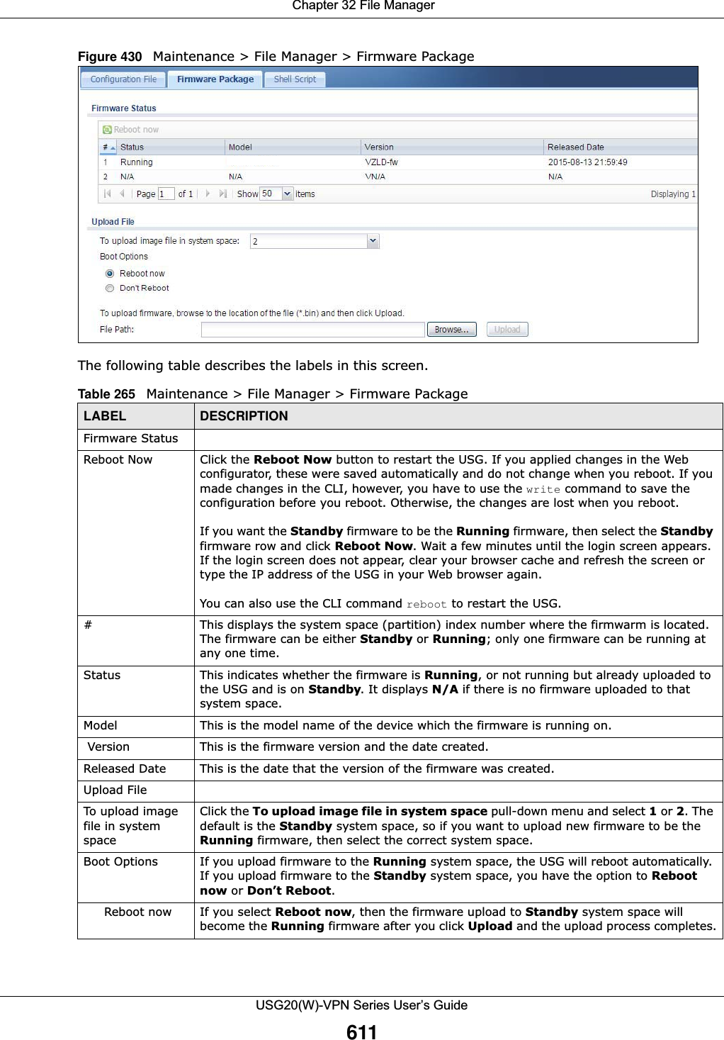  Chapter 32 File ManagerUSG20(W)-VPN Series User’s Guide611Figure 430   Maintenance &gt; File Manager &gt; Firmware Package     The following table describes the labels in this screen.  Table 265   Maintenance &gt; File Manager &gt; Firmware PackageLABEL DESCRIPTIONFirmware StatusReboot Now Click the Reboot Now button to restart the USG. If you applied changes in the Web configurator, these were saved automatically and do not change when you reboot. If you made changes in the CLI, however, you have to use the write command to save the configuration before you reboot. Otherwise, the changes are lost when you reboot.If you want the Standby firmware to be the Running firmware, then select the Standbyfirmware row and click Reboot Now. Wait a few minutes until the login screen appears. If the login screen does not appear, clear your browser cache and refresh the screen or type the IP address of the USG in your Web browser again.You can also use the CLI command reboot to restart the USG.# This displays the system space (partition) index number where the firmwarm is located. The firmware can be either Standby or Running; only one firmware can be running at any one time.Status This indicates whether the firmware is Running, or not running but already uploaded to the USG and is on Standby. It displays N/A if there is no firmware uploaded to that system space.Model This is the model name of the device which the firmware is running on. Version This is the firmware version and the date created. Released Date This is the date that the version of the firmware was created. Upload FileTo upload image file in system spaceClick the To upload image file in system space pull-down menu and select 1 or 2. The default is the Standby system space, so if you want to upload new firmware to be the Running firmware, then select the correct system space.Boot Options If you upload firmware to the Running system space, the USG will reboot automatically. If you upload firmware to the Standby system space, you have the option to Reboot now or Don’t Reboot. Reboot now If you select Reboot now, then the firmware upload to Standby system space will become the Running firmware after you click Upload and the upload process completes.