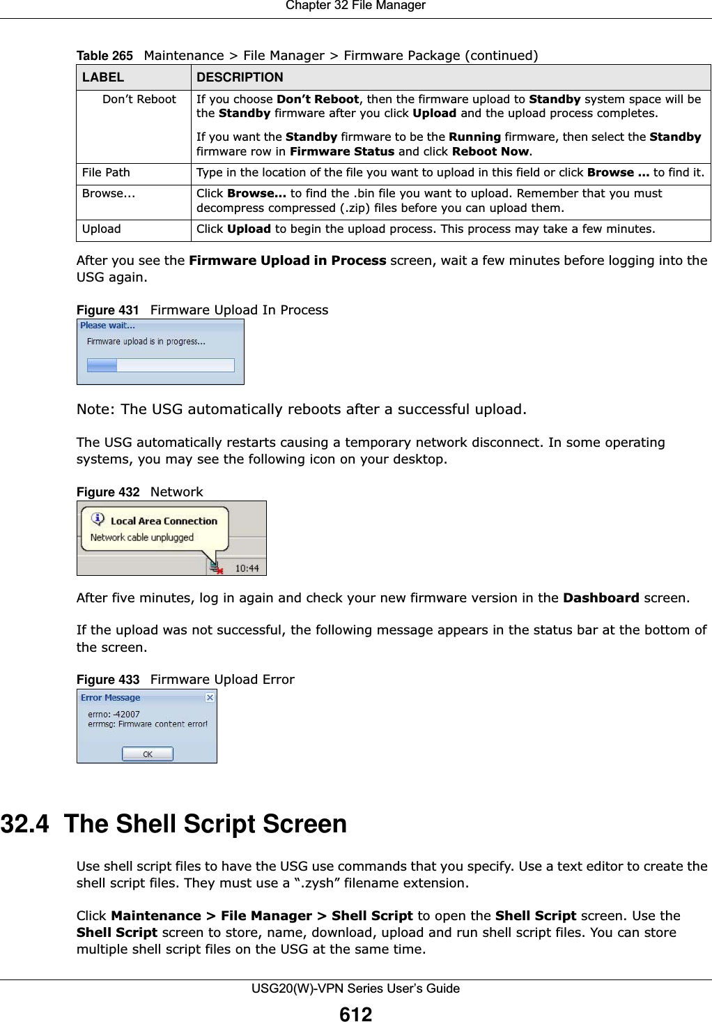 Chapter 32 File ManagerUSG20(W)-VPN Series User’s Guide612After you see the Firmware Upload in Process screen, wait a few minutes before logging into the USG again.Figure 431   Firmware Upload In ProcessNote: The USG automatically reboots after a successful upload.The USG automatically restarts causing a temporary network disconnect. In some operating systems, you may see the following icon on your desktop.Figure 432   Network After five minutes, log in again and check your new firmware version in the Dashboard screen.If the upload was not successful, the following message appears in the status bar at the bottom of the screen.Figure 433   Firmware Upload Error32.4  The Shell Script Screen Use shell script files to have the USG use commands that you specify. Use a text editor to create the shell script files. They must use a “.zysh” filename extension. Click Maintenance &gt; File Manager &gt; Shell Script to open the Shell Script screen. Use the Shell Script screen to store, name, download, upload and run shell script files. You can store multiple shell script files on the USG at the same time. Don’t Reboot If you choose Don’t Reboot, then the firmware upload to Standby system space will be the Standby firmware after you click Upload and the upload process completes.If you want the Standby firmware to be the Running firmware, then select the Standbyfirmware row in Firmware Status and click Reboot Now.File Path  Type in the location of the file you want to upload in this field or click Browse ... to find it.Browse...  Click Browse... to find the .bin file you want to upload. Remember that you must decompress compressed (.zip) files before you can upload them. Upload  Click Upload to begin the upload process. This process may take a few minutes.Table 265   Maintenance &gt; File Manager &gt; Firmware Package (continued)LABEL DESCRIPTION