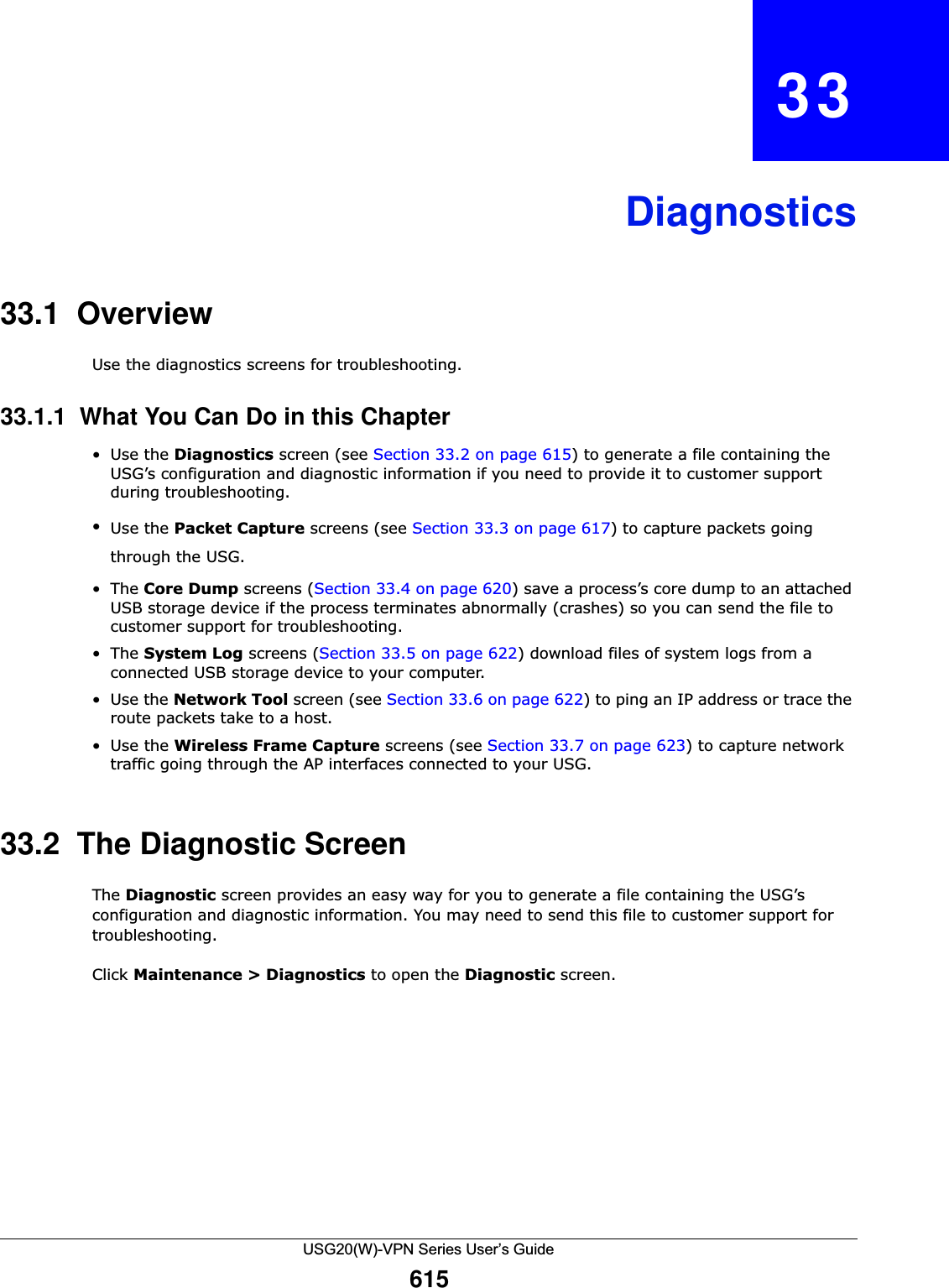 USG20(W)-VPN Series User’s Guide615CHAPTER   33Diagnostics33.1  OverviewUse the diagnostics screens for troubleshooting.33.1.1  What You Can Do in this Chapter•Use the Diagnostics screen (see Section 33.2 on page 615) to generate a file containing the USG’s configuration and diagnostic information if you need to provide it to customer support during troubleshooting.•Use the Packet Capture screens (see Section 33.3 on page 617) to capture packets going through the USG.•The Core Dump screens (Section 33.4 on page 620) save a process’s core dump to an attached USB storage device if the process terminates abnormally (crashes) so you can send the file to customer support for troubleshooting.•The System Log screens (Section 33.5 on page 622) download files of system logs from a connected USB storage device to your computer.•Use the Network Tool screen (see Section 33.6 on page 622) to ping an IP address or trace the route packets take to a host.•Use the Wireless Frame Capture screens (see Section 33.7 on page 623) to capture network traffic going through the AP interfaces connected to your USG.33.2  The Diagnostic ScreenThe Diagnostic screen provides an easy way for you to generate a file containing the USG’s configuration and diagnostic information. You may need to send this file to customer support for troubleshooting.Click Maintenance &gt; Diagnostics to open the Diagnostic screen. 