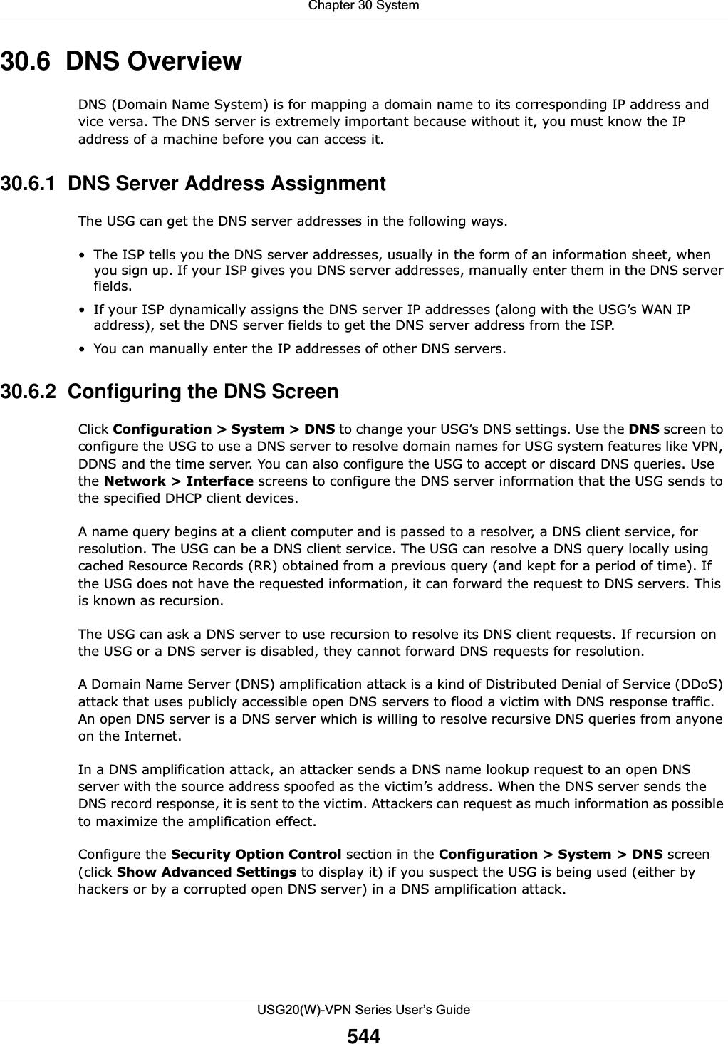 Chapter 30 SystemUSG20(W)-VPN Series User’s Guide54430.6  DNS OverviewDNS (Domain Name System) is for mapping a domain name to its corresponding IP address and vice versa. The DNS server is extremely important because without it, you must know the IP address of a machine before you can access it. 30.6.1  DNS Server Address AssignmentThe USG can get the DNS server addresses in the following ways.• The ISP tells you the DNS server addresses, usually in the form of an information sheet, when you sign up. If your ISP gives you DNS server addresses, manually enter them in the DNS server fields.• If your ISP dynamically assigns the DNS server IP addresses (along with the USG’s WAN IP address), set the DNS server fields to get the DNS server address from the ISP. • You can manually enter the IP addresses of other DNS servers.30.6.2  Configuring the DNS ScreenClick Configuration &gt; System &gt; DNS to change your USG’s DNS settings. Use the DNS screen to configure the USG to use a DNS server to resolve domain names for USG system features like VPN, DDNS and the time server. You can also configure the USG to accept or discard DNS queries. Use the Network &gt; Interface screens to configure the DNS server information that the USG sends to the specified DHCP client devices.A name query begins at a client computer and is passed to a resolver, a DNS client service, for resolution. The USG can be a DNS client service. The USG can resolve a DNS query locally using cached Resource Records (RR) obtained from a previous query (and kept for a period of time). If the USG does not have the requested information, it can forward the request to DNS servers. This is known as recursion.The USG can ask a DNS server to use recursion to resolve its DNS client requests. If recursion on the USG or a DNS server is disabled, they cannot forward DNS requests for resolution.A Domain Name Server (DNS) amplification attack is a kind of Distributed Denial of Service (DDoS) attack that uses publicly accessible open DNS servers to flood a victim with DNS response traffic. An open DNS server is a DNS server which is willing to resolve recursive DNS queries from anyone on the Internet.In a DNS amplification attack, an attacker sends a DNS name lookup request to an open DNS server with the source address spoofed as the victim’s address. When the DNS server sends the DNS record response, it is sent to the victim. Attackers can request as much information as possible to maximize the amplification effect. Configure the Security Option Control section in the Configuration &gt; System &gt; DNS screen (click Show Advanced Settings to display it) if you suspect the USG is being used (either by hackers or by a corrupted open DNS server) in a DNS amplification attack. 