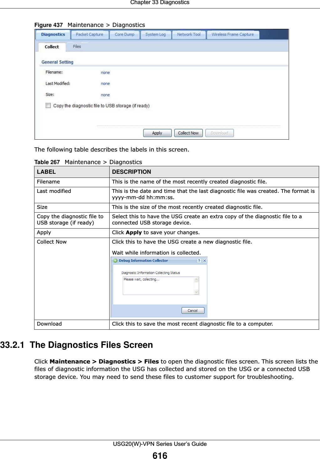 Chapter 33 DiagnosticsUSG20(W)-VPN Series User’s Guide616Figure 437   Maintenance &gt; Diagnostics The following table describes the labels in this screen.  33.2.1  The Diagnostics Files ScreenClick Maintenance &gt; Diagnostics &gt; Files to open the diagnostic files screen. This screen lists the files of diagnostic information the USG has collected and stored on the USG or a connected USB storage device. You may need to send these files to customer support for troubleshooting.Table 267   Maintenance &gt; DiagnosticsLABEL DESCRIPTIONFilename This is the name of the most recently created diagnostic file.Last modified This is the date and time that the last diagnostic file was created. The format is yyyy-mm-dd hh:mm:ss.Size This is the size of the most recently created diagnostic file.Copy the diagnostic file to USB storage (if ready)Select this to have the USG create an extra copy of the diagnostic file to a connected USB storage device.Apply Click Apply to save your changes.Collect Now Click this to have the USG create a new diagnostic file.Wait while information is collected.Download Click this to save the most recent diagnostic file to a computer.