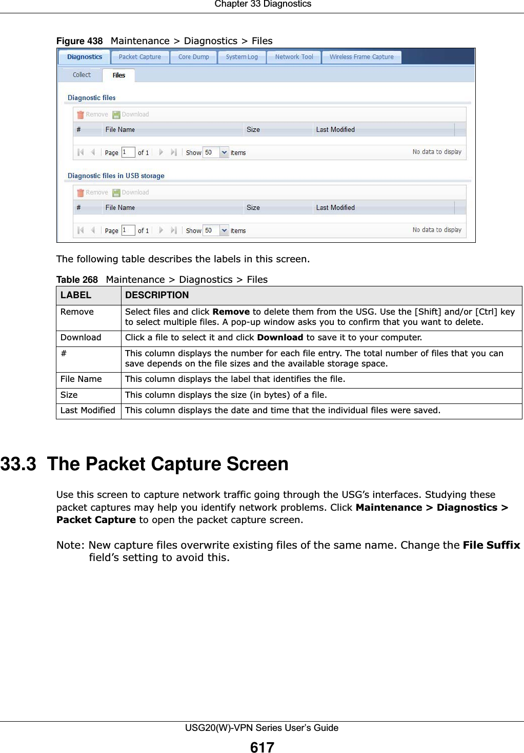  Chapter 33 DiagnosticsUSG20(W)-VPN Series User’s Guide617Figure 438   Maintenance &gt; Diagnostics &gt; Files The following table describes the labels in this screen.  33.3  The Packet Capture ScreenUse this screen to capture network traffic going through the USG’s interfaces. Studying these packet captures may help you identify network problems. Click Maintenance &gt; Diagnostics &gt; Packet Capture to open the packet capture screen.Note: New capture files overwrite existing files of the same name. Change the File Suffix field’s setting to avoid this.Table 268   Maintenance &gt; Diagnostics &gt; FilesLABEL DESCRIPTIONRemove Select files and click Remove to delete them from the USG. Use the [Shift] and/or [Ctrl] key to select multiple files. A pop-up window asks you to confirm that you want to delete.Download Click a file to select it and click Download to save it to your computer.#This column displays the number for each file entry. The total number of files that you can save depends on the file sizes and the available storage space.File Name This column displays the label that identifies the file. Size This column displays the size (in bytes) of a file.Last Modified This column displays the date and time that the individual files were saved.