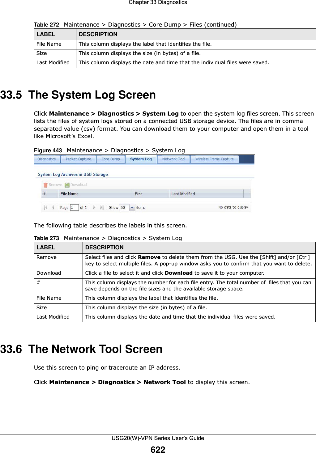 Chapter 33 DiagnosticsUSG20(W)-VPN Series User’s Guide62233.5  The System Log ScreenClick Maintenance &gt; Diagnostics &gt; System Log to open the system log files screen. This screen lists the files of system logs stored on a connected USB storage device. The files are in comma separated value (csv) format. You can download them to your computer and open them in a tool like Microsoft’s Excel.Figure 443   Maintenance &gt; Diagnostics &gt; System Log    The following table describes the labels in this screen.  33.6  The Network Tool ScreenUse this screen to ping or traceroute an IP address. Click Maintenance &gt; Diagnostics &gt; Network Tool to display this screen. File Name This column displays the label that identifies the file. Size This column displays the size (in bytes) of a file.Last Modified This column displays the date and time that the individual files were saved.Table 272   Maintenance &gt; Diagnostics &gt; Core Dump &gt; Files (continued)LABEL DESCRIPTIONTable 273   Maintenance &gt; Diagnostics &gt; System Log LABEL DESCRIPTIONRemove Select files and click Remove to delete them from the USG. Use the [Shift] and/or [Ctrl] key to select multiple files. A pop-up window asks you to confirm that you want to delete.Download Click a file to select it and click Download to save it to your computer.#This column displays the number for each file entry. The total number of  files that you can save depends on the file sizes and the available storage space.File Name This column displays the label that identifies the file. Size This column displays the size (in bytes) of a file.Last Modified This column displays the date and time that the individual files were saved.