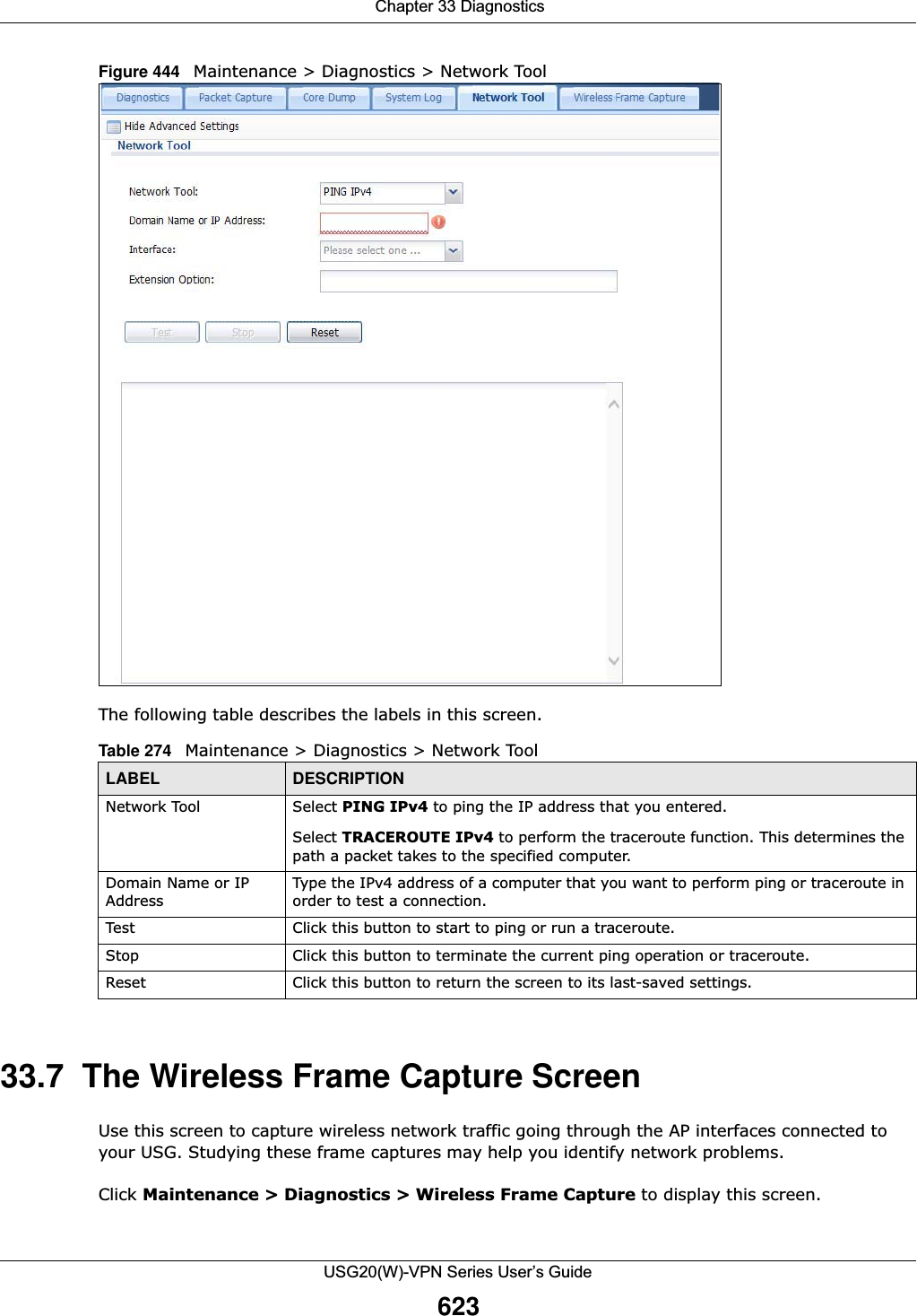  Chapter 33 DiagnosticsUSG20(W)-VPN Series User’s Guide623Figure 444   Maintenance &gt; Diagnostics &gt; Network Tool    The following table describes the labels in this screen.  33.7  The Wireless Frame Capture Screen Use this screen to capture wireless network traffic going through the AP interfaces connected to your USG. Studying these frame captures may help you identify network problems.Click Maintenance &gt; Diagnostics &gt; Wireless Frame Capture to display this screen. Table 274   Maintenance &gt; Diagnostics &gt; Network ToolLABEL DESCRIPTIONNetwork Tool Select PING IPv4 to ping the IP address that you entered.Select TRACEROUTE IPv4 to perform the traceroute function. This determines the path a packet takes to the specified computer.Domain Name or IP AddressType the IPv4 address of a computer that you want to perform ping or traceroute in order to test a connection.Test Click this button to start to ping or run a traceroute.Stop Click this button to terminate the current ping operation or traceroute.Reset Click this button to return the screen to its last-saved settings. 