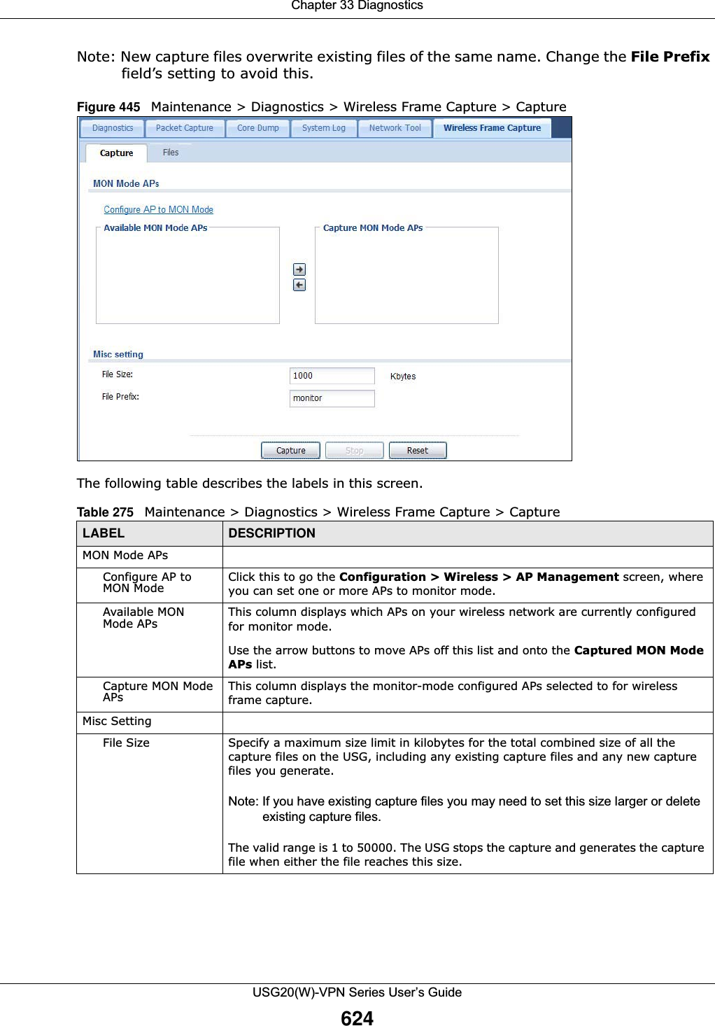 Chapter 33 DiagnosticsUSG20(W)-VPN Series User’s Guide624Note: New capture files overwrite existing files of the same name. Change the File Prefix field’s setting to avoid this.Figure 445   Maintenance &gt; Diagnostics &gt; Wireless Frame Capture &gt; Capture    The following table describes the labels in this screen.  Table 275   Maintenance &gt; Diagnostics &gt; Wireless Frame Capture &gt; CaptureLABEL DESCRIPTIONMON Mode APsConfigure AP to MON Mode Click this to go the Configuration &gt; Wireless &gt; AP Management screen, where you can set one or more APs to monitor mode.Available MON Mode APs This column displays which APs on your wireless network are currently configured for monitor mode.Use the arrow buttons to move APs off this list and onto the Captured MON Mode APs list.Capture MON Mode APs This column displays the monitor-mode configured APs selected to for wireless frame capture.Misc SettingFile Size Specify a maximum size limit in kilobytes for the total combined size of all the capture files on the USG, including any existing capture files and any new capture files you generate.Note: If you have existing capture files you may need to set this size larger or delete existing capture files.The valid range is 1 to 50000. The USG stops the capture and generates the capture file when either the file reaches this size.