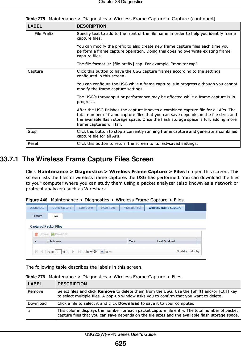  Chapter 33 DiagnosticsUSG20(W)-VPN Series User’s Guide62533.7.1  The Wireless Frame Capture Files Screen Click Maintenance &gt; Diagnostics &gt; Wireless Frame Capture &gt; Files to open this screen. This screen lists the files of wireless frame captures the USG has performed. You can download the files to your computer where you can study them using a packet analyzer (also known as a network or protocol analyzer) such as Wireshark.Figure 446   Maintenance &gt; Diagnostics &gt; Wireless Frame Capture &gt; Files  The following table describes the labels in this screen. File Prefix Specify text to add to the front of the file name in order to help you identify frame capture files.You can modify the prefix to also create new frame capture files each time you perform a frame capture operation. Doing this does no overwrite existing frame capture files.The file format is: [file prefix].cap. For example, “monitor.cap”.Capture Click this button to have the USG capture frames according to the settings configured in this screen. You can configure the USG while a frame capture is in progress although you cannot modify the frame capture settings.The USG’s throughput or performance may be affected while a frame capture is in progress.After the USG finishes the capture it saves a combined capture file for all APs. The total number of frame capture files that you can save depends on the file sizes and the available flash storage space. Once the flash storage space is full, adding more frame captures will fail.Stop Click this button to stop a currently running frame capture and generate a combined capture file for all APs. Reset Click this button to return the screen to its last-saved settings. Table 275   Maintenance &gt; Diagnostics &gt; Wireless Frame Capture &gt; Capture (continued)LABEL DESCRIPTIONTable 276   Maintenance &gt; Diagnostics &gt; Wireless Frame Capture &gt; FilesLABEL DESCRIPTIONRemove Select files and click Remove to delete them from the USG. Use the [Shift] and/or [Ctrl] key to select multiple files. A pop-up window asks you to confirm that you want to delete.Download Click a file to select it and click Download to save it to your computer.#This column displays the number for each packet capture file entry. The total number of packet capture files that you can save depends on the file sizes and the available flash storage space.