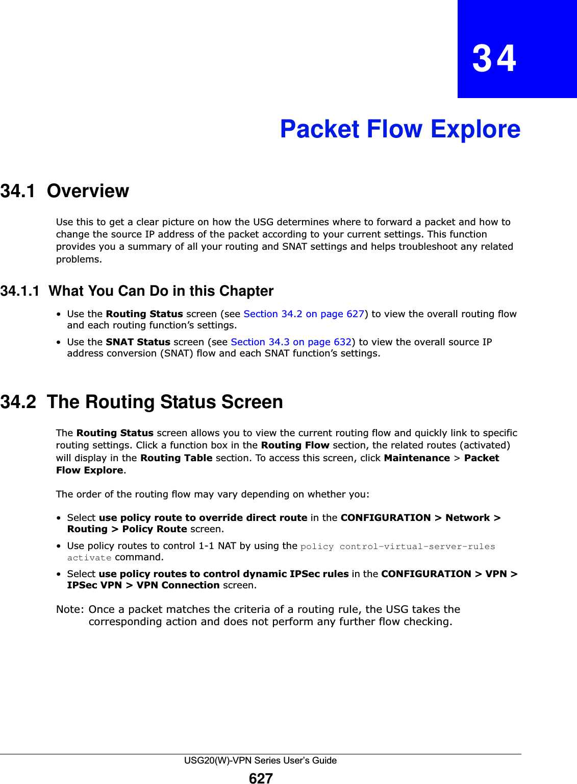 USG20(W)-VPN Series User’s Guide627CHAPTER   34Packet Flow Explore34.1  OverviewUse this to get a clear picture on how the USG determines where to forward a packet and how to change the source IP address of the packet according to your current settings. This function provides you a summary of all your routing and SNAT settings and helps troubleshoot any related problems.34.1.1  What You Can Do in this Chapter•Use the Routing Status screen (see Section 34.2 on page 627) to view the overall routing flow and each routing function’s settings.•Use the SNAT Status screen (see Section 34.3 on page 632) to view the overall source IP address conversion (SNAT) flow and each SNAT function’s settings.34.2  The Routing Status ScreenThe Routing Status screen allows you to view the current routing flow and quickly link to specific routing settings. Click a function box in the Routing Flow section, the related routes (activated) will display in the Routing Table section. To access this screen, click Maintenance &gt; PacketFlow Explore.The order of the routing flow may vary depending on whether you:•Select use policy route to override direct route in the CONFIGURATION &gt; Network &gt; Routing &gt; Policy Route screen.• Use policy routes to control 1-1 NAT by using the policy control-virtual-server-rules activate command.•Select use policy routes to control dynamic IPSec rules in the CONFIGURATION &gt; VPN &gt; IPSec VPN &gt; VPN Connection screen.Note: Once a packet matches the criteria of a routing rule, the USG takes the corresponding action and does not perform any further flow checking. 
