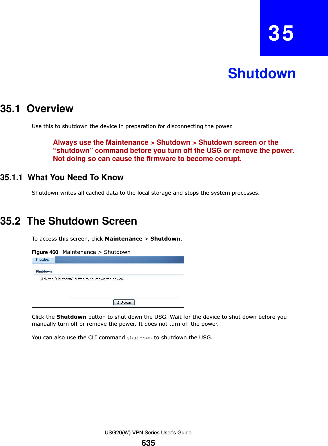 USG20(W)-VPN Series User’s Guide635CHAPTER   35Shutdown35.1  OverviewUse this to shutdown the device in preparation for disconnecting the power.Always use the Maintenance &gt; Shutdown &gt; Shutdown screen or the “shutdown” command before you turn off the USG or remove the power. Not doing so can cause the firmware to become corrupt. 35.1.1  What You Need To KnowShutdown writes all cached data to the local storage and stops the system processes.35.2  The Shutdown ScreenTo access this screen, click Maintenance &gt; Shutdown.Figure 460   Maintenance &gt; ShutdownClick the Shutdown button to shut down the USG. Wait for the device to shut down before you manually turn off or remove the power. It does not turn off the power. You can also use the CLI command shutdown to shutdown the USG.