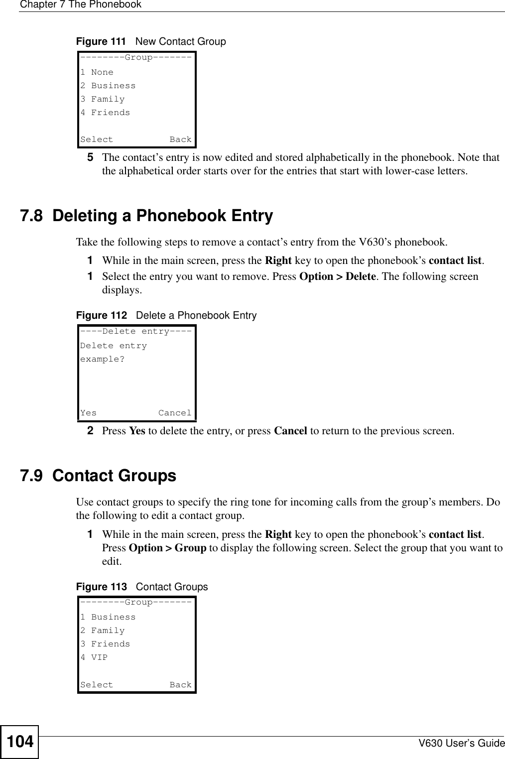 Chapter 7 The PhonebookV630 User’s Guide104Figure 111   New Contact Group5The contact’s entry is now edited and stored alphabetically in the phonebook. Note that the alphabetical order starts over for the entries that start with lower-case letters. 7.8  Deleting a Phonebook EntryTake the following steps to remove a contact’s entry from the V630’s phonebook.1While in the main screen, press the Right key to open the phonebook’s contact list.1Select the entry you want to remove. Press Option &gt; Delete. The following screen displays.Figure 112   Delete a Phonebook Entry2Press Yes to delete the entry, or press Cancel to return to the previous screen.7.9  Contact GroupsUse contact groups to specify the ring tone for incoming calls from the group’s members. Do the following to edit a contact group.1While in the main screen, press the Right key to open the phonebook’s contact list. Press Option &gt; Group to display the following screen. Select the group that you want to edit.Figure 113   Contact Groups--------Group-------1 None2 Business3 Family4 FriendsSelect   Back----Delete entry----Delete entryexample?Yes Cancel--------Group-------1 Business2 Family3 Friends4 VIPSelect   Back