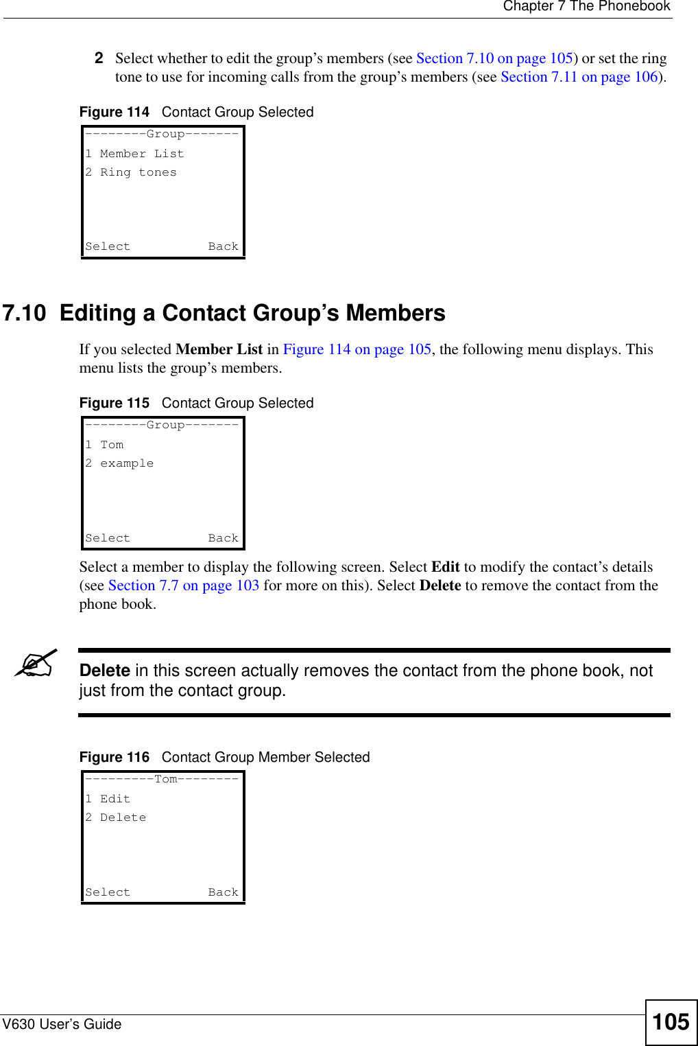  Chapter 7 The PhonebookV630 User’s Guide 1052Select whether to edit the group’s members (see Section 7.10 on page 105) or set the ring tone to use for incoming calls from the group’s members (see Section 7.11 on page 106). Figure 114   Contact Group Selected7.10  Editing a Contact Group’s MembersIf you selected Member List in Figure 114 on page 105, the following menu displays. This menu lists the group’s members.Figure 115   Contact Group SelectedSelect a member to display the following screen. Select Edit to modify the contact’s details (see Section 7.7 on page 103 for more on this). Select Delete to remove the contact from the phone book.&quot;Delete in this screen actually removes the contact from the phone book, not just from the contact group.Figure 116   Contact Group Member Selected--------Group-------1 Member List2 Ring tonesSelect   Back--------Group-------1 Tom2 exampleSelect   Back---------Tom--------1 Edit2 DeleteSelect   Back