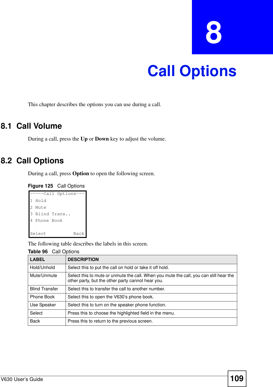 V630 User’s Guide 109CHAPTER  8 Call OptionsThis chapter describes the options you can use during a call. 8.1  Call VolumeDuring a call, press the Up or Down key to adjust the volume. 8.2  Call OptionsDuring a call, press Option to open the following screen. Figure 125   Call OptionsThe following table describes the labels in this screen.Table 96   Call OptionsLABEL DESCRIPTIONHold/Unhold Select this to put the call on hold or take it off hold.Mute/Unmute Select this to mute or unmute the call. When you mute the call, you can still hear the other party, but the other party cannot hear you.Blind Transfer Select this to transfer the call to another number.Phone Book Select this to open the V630’s phone book.Use Speaker Select this to turn on the speaker phone function.Select Press this to choose the highlighted field in the menu.Back Press this to return to the previous screen. -----Call Options---1 Hold2 Mute3 Blind Trans..4 Phone BookSelect   Back