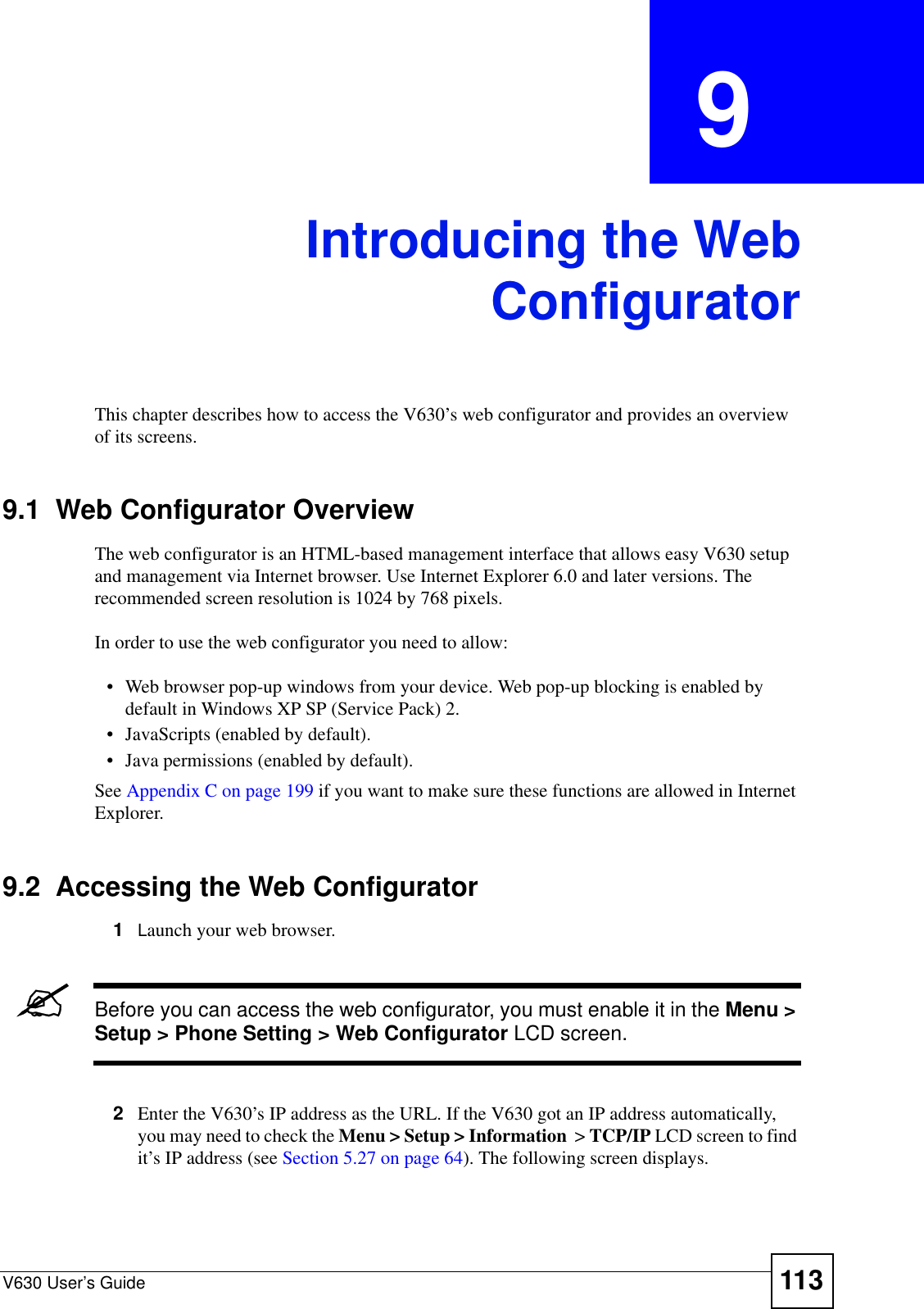 V630 User’s Guide 113CHAPTER  9 Introducing the WebConfiguratorThis chapter describes how to access the V630’s web configurator and provides an overview of its screens. 9.1  Web Configurator OverviewThe web configurator is an HTML-based management interface that allows easy V630 setup and management via Internet browser. Use Internet Explorer 6.0 and later versions. The recommended screen resolution is 1024 by 768 pixels.In order to use the web configurator you need to allow:• Web browser pop-up windows from your device. Web pop-up blocking is enabled by default in Windows XP SP (Service Pack) 2.• JavaScripts (enabled by default).• Java permissions (enabled by default).See Appendix C on page 199 if you want to make sure these functions are allowed in Internet Explorer. 9.2  Accessing the Web Configurator1Launch your web browser.&quot;Before you can access the web configurator, you must enable it in the Menu &gt; Setup &gt; Phone Setting &gt; Web Configurator LCD screen.2Enter the V630’s IP address as the URL. If the V630 got an IP address automatically, you may need to check the Menu &gt; Setup &gt; Information  &gt; TCP/IP LCD screen to find it’s IP address (see Section 5.27 on page 64). The following screen displays.