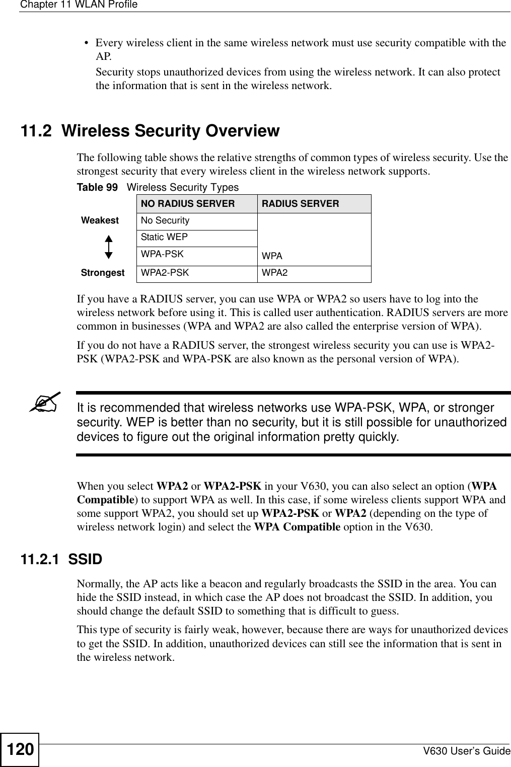 Chapter 11 WLAN ProfileV630 User’s Guide120• Every wireless client in the same wireless network must use security compatible with the AP.Security stops unauthorized devices from using the wireless network. It can also protect the information that is sent in the wireless network.11.2  Wireless Security OverviewThe following table shows the relative strengths of common types of wireless security. Use the strongest security that every wireless client in the wireless network supports. If you have a RADIUS server, you can use WPA or WPA2 so users have to log into the wireless network before using it. This is called user authentication. RADIUS servers are more common in businesses (WPA and WPA2 are also called the enterprise version of WPA).If you do not have a RADIUS server, the strongest wireless security you can use is WPA2-PSK (WPA2-PSK and WPA-PSK are also known as the personal version of WPA).&quot;It is recommended that wireless networks use WPA-PSK, WPA, or stronger security. WEP is better than no security, but it is still possible for unauthorized devices to figure out the original information pretty quickly.When you select WPA2 or WPA2-PSK in your V630, you can also select an option (WPA Compatible) to support WPA as well. In this case, if some wireless clients support WPA and some support WPA2, you should set up WPA2-PSK or WPA2 (depending on the type of wireless network login) and select the WPA Compatible option in the V630.11.2.1  SSIDNormally, the AP acts like a beacon and regularly broadcasts the SSID in the area. You can hide the SSID instead, in which case the AP does not broadcast the SSID. In addition, you should change the default SSID to something that is difficult to guess.This type of security is fairly weak, however, because there are ways for unauthorized devices to get the SSID. In addition, unauthorized devices can still see the information that is sent in the wireless network.Table 99   Wireless Security TypesNO RADIUS SERVER RADIUS SERVERWeakest No SecurityWPAStatic WEPWPA-PSKStrongest WPA2-PSK WPA2