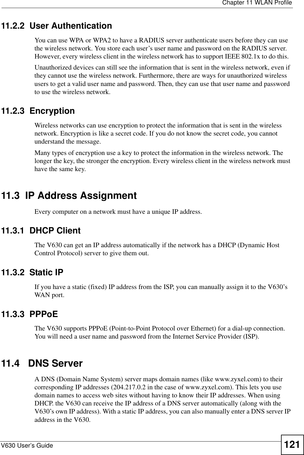  Chapter 11 WLAN ProfileV630 User’s Guide 12111.2.2  User AuthenticationYou can use WPA or WPA2 to have a RADIUS server authenticate users before they can use the wireless network. You store each user’s user name and password on the RADIUS server. However, every wireless client in the wireless network has to support IEEE 802.1x to do this.  Unauthorized devices can still see the information that is sent in the wireless network, even if they cannot use the wireless network. Furthermore, there are ways for unauthorized wireless users to get a valid user name and password. Then, they can use that user name and password to use the wireless network.11.2.3  EncryptionWireless networks can use encryption to protect the information that is sent in the wireless network. Encryption is like a secret code. If you do not know the secret code, you cannot understand the message.Many types of encryption use a key to protect the information in the wireless network. The longer the key, the stronger the encryption. Every wireless client in the wireless network must have the same key.11.3  IP Address Assignment Every computer on a network must have a unique IP address. 11.3.1  DHCP ClientThe V630 can get an IP address automatically if the network has a DHCP (Dynamic Host Control Protocol) server to give them out. 11.3.2  Static IPIf you have a static (fixed) IP address from the ISP, you can manually assign it to the V630’s WAN port.11.3.3  PPPoEThe V630 supports PPPoE (Point-to-Point Protocol over Ethernet) for a dial-up connection. You will need a user name and password from the Internet Service Provider (ISP).11.4   DNS Server A DNS (Domain Name System) server maps domain names (like www.zyxel.com) to their corresponding IP addresses (204.217.0.2 in the case of www.zyxel.com). This lets you use domain names to access web sites without having to know their IP addresses. When using DHCP. the V630 can receive the IP address of a DNS server automatically (along with the V630’s own IP address). With a static IP address, you can also manually enter a DNS server IP address in the V630.