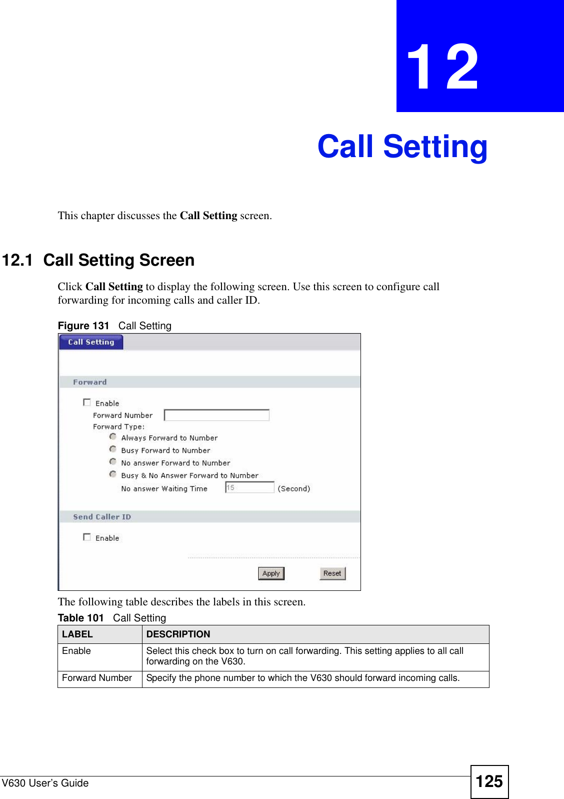 V630 User’s Guide 125CHAPTER  12 Call SettingThis chapter discusses the Call Setting screen.12.1  Call Setting ScreenClick Call Setting to display the following screen. Use this screen to configure call forwarding for incoming calls and caller ID.Figure 131   Call SettingThe following table describes the labels in this screen.Table 101   Call SettingLABEL DESCRIPTIONEnable Select this check box to turn on call forwarding. This setting applies to all call forwarding on the V630.Forward Number Specify the phone number to which the V630 should forward incoming calls. 