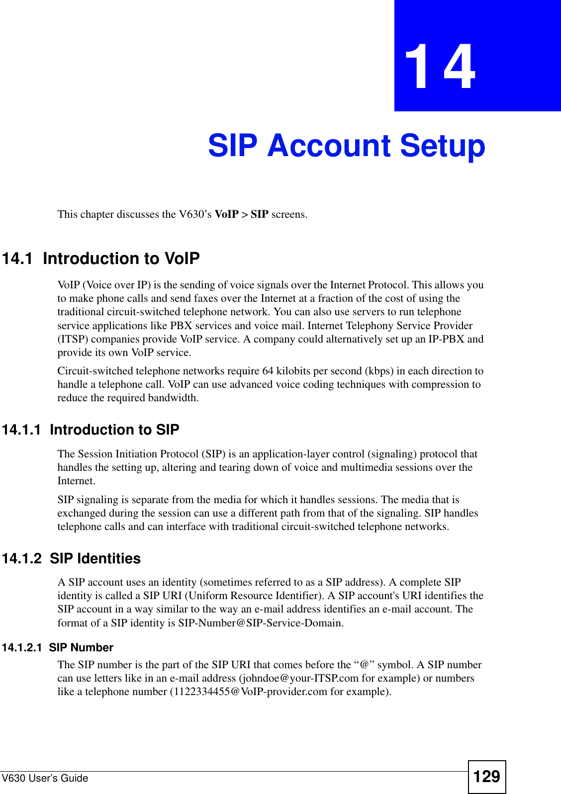 V630 User’s Guide 129CHAPTER  14 SIP Account SetupThis chapter discusses the V630’s VoIP &gt; SIP screens.14.1  Introduction to VoIPVoIP (Voice over IP) is the sending of voice signals over the Internet Protocol. This allows you to make phone calls and send faxes over the Internet at a fraction of the cost of using the traditional circuit-switched telephone network. You can also use servers to run telephone service applications like PBX services and voice mail. Internet Telephony Service Provider (ITSP) companies provide VoIP service. A company could alternatively set up an IP-PBX and provide its own VoIP service.Circuit-switched telephone networks require 64 kilobits per second (kbps) in each direction to handle a telephone call. VoIP can use advanced voice coding techniques with compression to reduce the required bandwidth. 14.1.1  Introduction to SIPThe Session Initiation Protocol (SIP) is an application-layer control (signaling) protocol that handles the setting up, altering and tearing down of voice and multimedia sessions over the Internet.SIP signaling is separate from the media for which it handles sessions. The media that is exchanged during the session can use a different path from that of the signaling. SIP handles telephone calls and can interface with traditional circuit-switched telephone networks.14.1.2  SIP IdentitiesA SIP account uses an identity (sometimes referred to as a SIP address). A complete SIP identity is called a SIP URI (Uniform Resource Identifier). A SIP account&apos;s URI identifies the SIP account in a way similar to the way an e-mail address identifies an e-mail account. The format of a SIP identity is SIP-Number@SIP-Service-Domain.14.1.2.1  SIP NumberThe SIP number is the part of the SIP URI that comes before the “@” symbol. A SIP number can use letters like in an e-mail address (johndoe@your-ITSP.com for example) or numbers like a telephone number (1122334455@VoIP-provider.com for example).