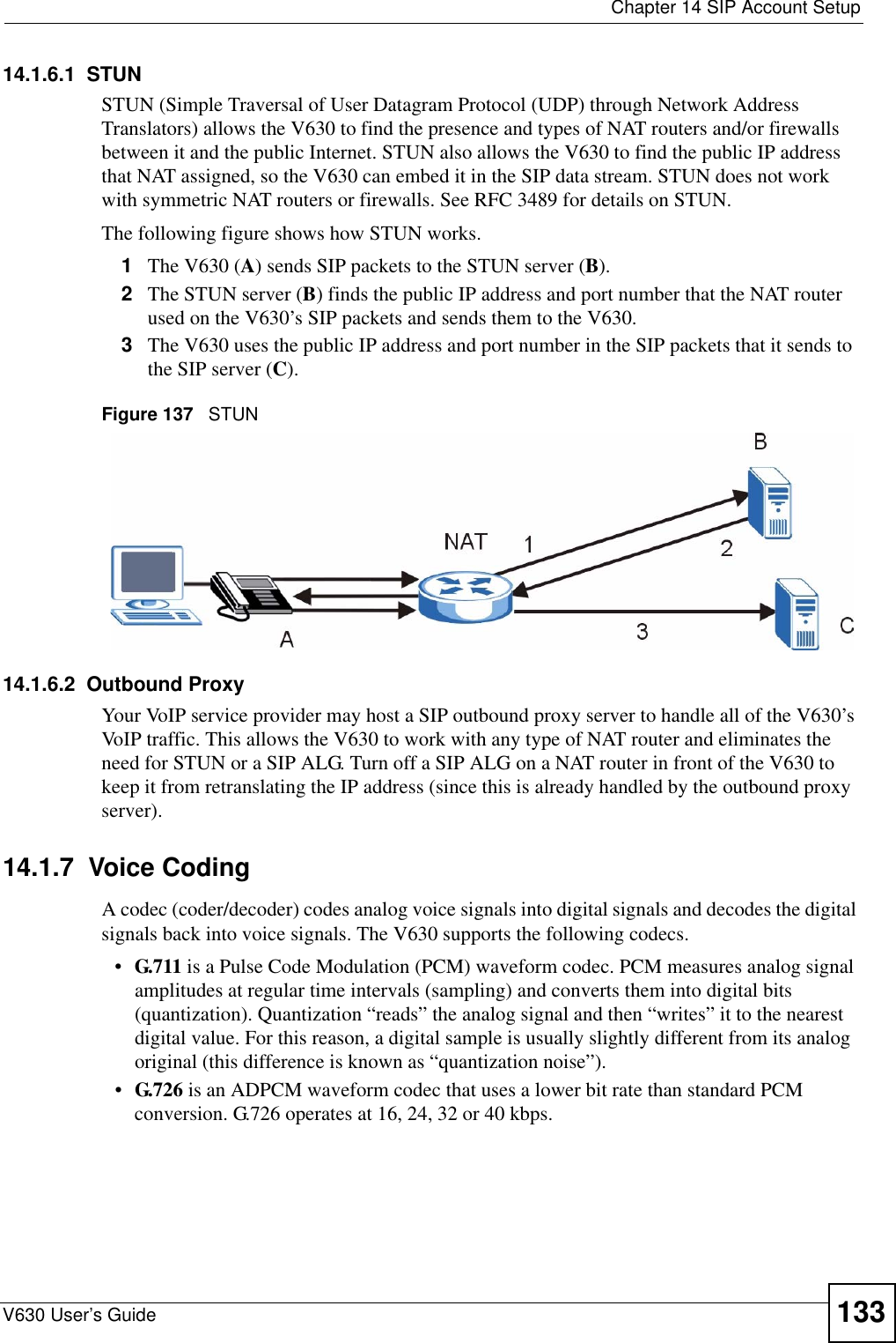  Chapter 14 SIP Account SetupV630 User’s Guide 13314.1.6.1  STUNSTUN (Simple Traversal of User Datagram Protocol (UDP) through Network Address Translators) allows the V630 to find the presence and types of NAT routers and/or firewalls between it and the public Internet. STUN also allows the V630 to find the public IP address that NAT assigned, so the V630 can embed it in the SIP data stream. STUN does not work with symmetric NAT routers or firewalls. See RFC 3489 for details on STUN.The following figure shows how STUN works. 1The V630 (A) sends SIP packets to the STUN server (B).2The STUN server (B) finds the public IP address and port number that the NAT router used on the V630’s SIP packets and sends them to the V630.3The V630 uses the public IP address and port number in the SIP packets that it sends to the SIP server (C).Figure 137   STUN14.1.6.2  Outbound ProxyYour VoIP service provider may host a SIP outbound proxy server to handle all of the V630’s VoIP traffic. This allows the V630 to work with any type of NAT router and eliminates the need for STUN or a SIP ALG. Turn off a SIP ALG on a NAT router in front of the V630 to keep it from retranslating the IP address (since this is already handled by the outbound proxy server).14.1.7  Voice CodingA codec (coder/decoder) codes analog voice signals into digital signals and decodes the digital signals back into voice signals. The V630 supports the following codecs.•G.711 is a Pulse Code Modulation (PCM) waveform codec. PCM measures analog signal amplitudes at regular time intervals (sampling) and converts them into digital bits (quantization). Quantization “reads” the analog signal and then “writes” it to the nearest digital value. For this reason, a digital sample is usually slightly different from its analog original (this difference is known as “quantization noise”). •G.726 is an ADPCM waveform codec that uses a lower bit rate than standard PCM conversion. G.726 operates at 16, 24, 32 or 40 kbps. 