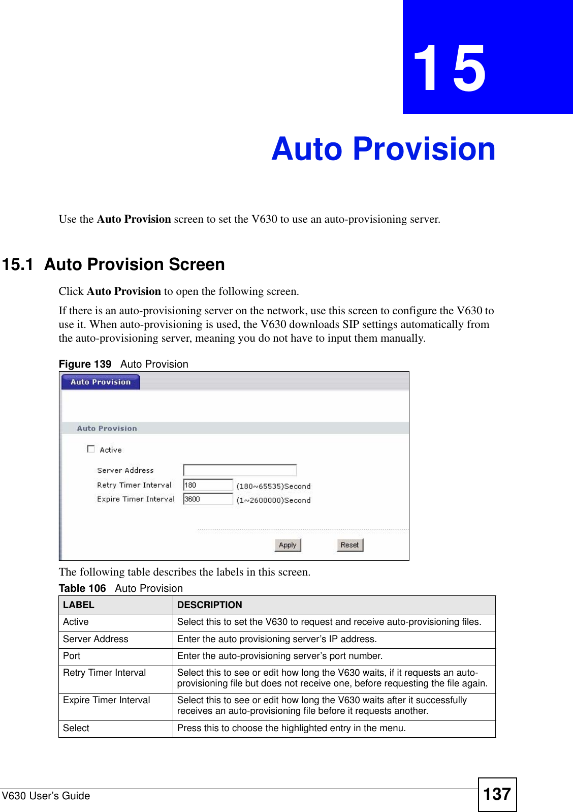 V630 User’s Guide 137CHAPTER  15 Auto ProvisionUse the Auto Provision screen to set the V630 to use an auto-provisioning server.15.1  Auto Provision ScreenClick Auto Provision to open the following screen.If there is an auto-provisioning server on the network, use this screen to configure the V630 to use it. When auto-provisioning is used, the V630 downloads SIP settings automatically from the auto-provisioning server, meaning you do not have to input them manually.Figure 139   Auto ProvisionThe following table describes the labels in this screen.Table 106   Auto ProvisionLABEL DESCRIPTIONActive Select this to set the V630 to request and receive auto-provisioning files.Server Address Enter the auto provisioning server’s IP address. Port Enter the auto-provisioning server’s port number.Retry Timer Interval Select this to see or edit how long the V630 waits, if it requests an auto-provisioning file but does not receive one, before requesting the file again.Expire Timer Interval Select this to see or edit how long the V630 waits after it successfully receives an auto-provisioning file before it requests another.Select  Press this to choose the highlighted entry in the menu.
