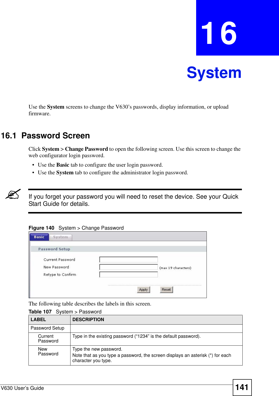 V630 User’s Guide 141CHAPTER  16 SystemUse the System screens to change the V630’s passwords, display information, or upload firmware.  16.1  Password Screen Click System &gt; Change Password to open the following screen. Use this screen to change the web configurator login password. • Use the Basic tab to configure the user login password. • Use the System tab to configure the administrator login password.&quot;If you forget your password you will need to reset the device. See your Quick Start Guide for details.Figure 140   System &gt; Change PasswordThe following table describes the labels in this screen. Table 107   System &gt; Password LABEL DESCRIPTIONPassword SetupCurrent Password Type in the existing password (“1234” is the default password).New Password Type the new password. Note that as you type a password, the screen displays an asterisk (*) for each character you type.