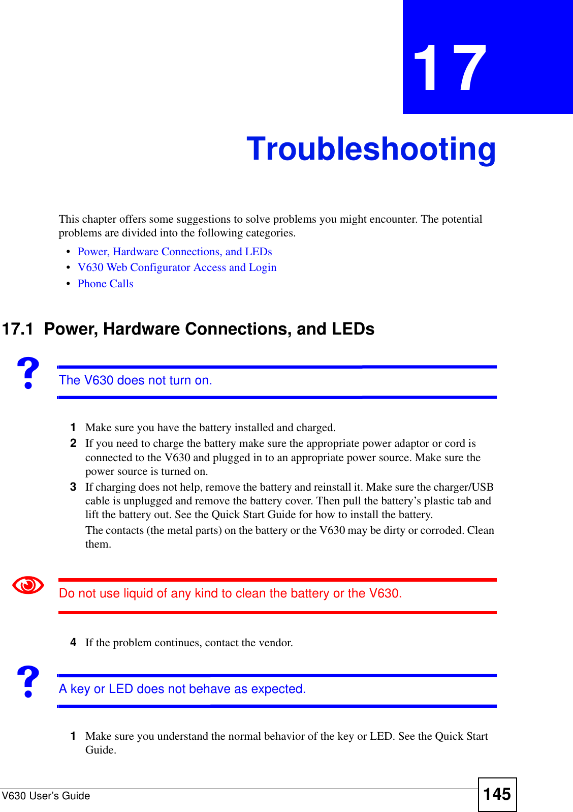 V630 User’s Guide 145CHAPTER  17 TroubleshootingThis chapter offers some suggestions to solve problems you might encounter. The potential problems are divided into the following categories. •Power, Hardware Connections, and LEDs•V630 Web Configurator Access and Login•Phone Calls17.1  Power, Hardware Connections, and LEDsVThe V630 does not turn on. 1Make sure you have the battery installed and charged. 2If you need to charge the battery make sure the appropriate power adaptor or cord is connected to the V630 and plugged in to an appropriate power source. Make sure the power source is turned on.3If charging does not help, remove the battery and reinstall it. Make sure the charger/USB cable is unplugged and remove the battery cover. Then pull the battery’s plastic tab and lift the battery out. See the Quick Start Guide for how to install the battery.The contacts (the metal parts) on the battery or the V630 may be dirty or corroded. Clean them.1Do not use liquid of any kind to clean the battery or the V630.4If the problem continues, contact the vendor.VA key or LED does not behave as expected.1Make sure you understand the normal behavior of the key or LED. See the Quick Start Guide.