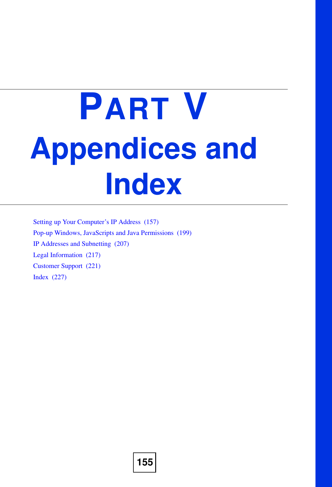 155PART VAppendices and IndexSetting up Your Computer’s IP Address  (157)Pop-up Windows, JavaScripts and Java Permissions  (199)IP Addresses and Subnetting  (207)Legal Information  (217)Customer Support  (221)Index  (227)
