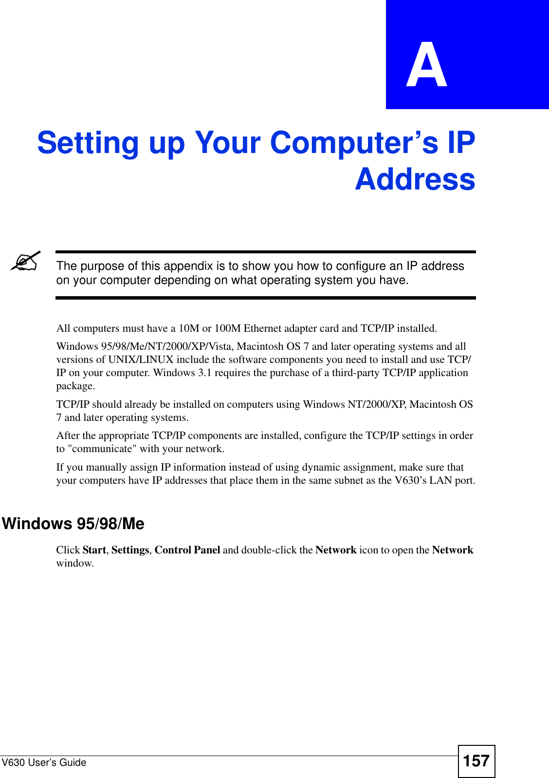 V630 User’s Guide 157APPENDIX  A Setting up Your Computer’s IPAddress&quot;The purpose of this appendix is to show you how to configure an IP address on your computer depending on what operating system you have. All computers must have a 10M or 100M Ethernet adapter card and TCP/IP installed. Windows 95/98/Me/NT/2000/XP/Vista, Macintosh OS 7 and later operating systems and all versions of UNIX/LINUX include the software components you need to install and use TCP/IP on your computer. Windows 3.1 requires the purchase of a third-party TCP/IP application package.TCP/IP should already be installed on computers using Windows NT/2000/XP, Macintosh OS 7 and later operating systems.After the appropriate TCP/IP components are installed, configure the TCP/IP settings in order to &quot;communicate&quot; with your network. If you manually assign IP information instead of using dynamic assignment, make sure that your computers have IP addresses that place them in the same subnet as the V630’s LAN port.Windows 95/98/MeClick Start, Settings, Control Panel and double-click the Network icon to open the Network window.