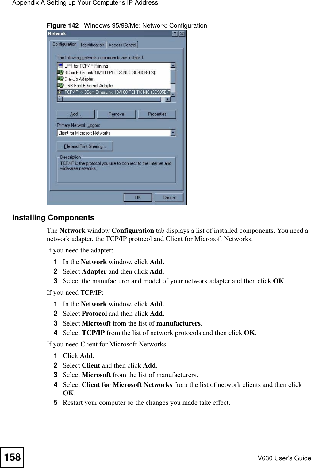 Appendix A Setting up Your Computer’s IP AddressV630 User’s Guide158Figure 142   WIndows 95/98/Me: Network: ConfigurationInstalling ComponentsThe Network window Configuration tab displays a list of installed components. You need a network adapter, the TCP/IP protocol and Client for Microsoft Networks.If you need the adapter:1In the Network window, click Add.2Select Adapter and then click Add.3Select the manufacturer and model of your network adapter and then click OK.If you need TCP/IP:1In the Network window, click Add.2Select Protocol and then click Add.3Select Microsoft from the list of manufacturers.4Select TCP/IP from the list of network protocols and then click OK.If you need Client for Microsoft Networks:1Click Add.2Select Client and then click Add.3Select Microsoft from the list of manufacturers.4Select Client for Microsoft Networks from the list of network clients and then click OK.5Restart your computer so the changes you made take effect.