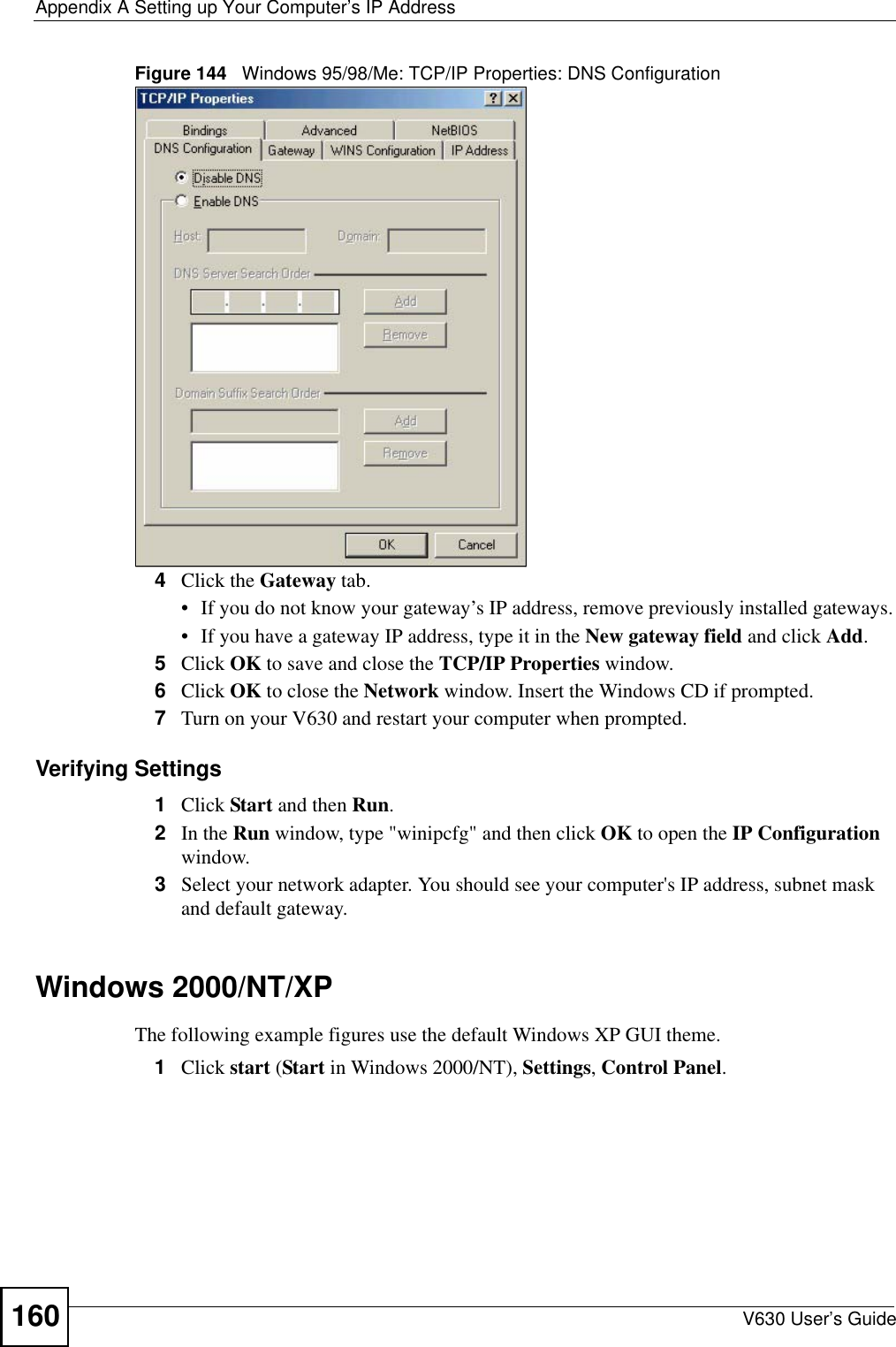 Appendix A Setting up Your Computer’s IP AddressV630 User’s Guide160Figure 144   Windows 95/98/Me: TCP/IP Properties: DNS Configuration4Click the Gateway tab.• If you do not know your gateway’s IP address, remove previously installed gateways.• If you have a gateway IP address, type it in the New gateway field and click Add.5Click OK to save and close the TCP/IP Properties window.6Click OK to close the Network window. Insert the Windows CD if prompted.7Turn on your V630 and restart your computer when prompted.Verifying Settings1Click Start and then Run.2In the Run window, type &quot;winipcfg&quot; and then click OK to open the IP Configuration window.3Select your network adapter. You should see your computer&apos;s IP address, subnet mask and default gateway.Windows 2000/NT/XPThe following example figures use the default Windows XP GUI theme.1Click start (Start in Windows 2000/NT), Settings, Control Panel.