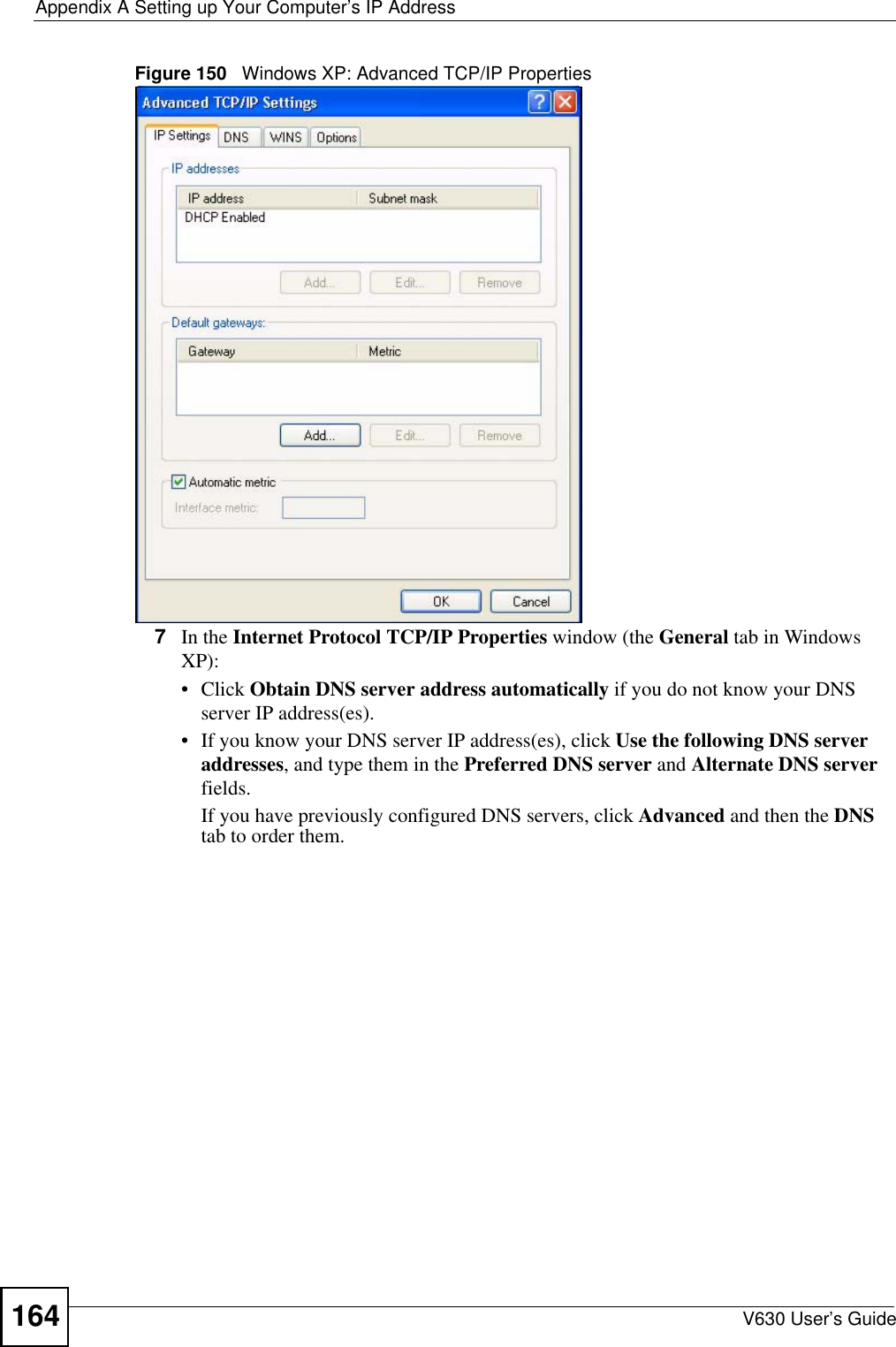 Appendix A Setting up Your Computer’s IP AddressV630 User’s Guide164Figure 150   Windows XP: Advanced TCP/IP Properties7In the Internet Protocol TCP/IP Properties window (the General tab in Windows XP):• Click Obtain DNS server address automatically if you do not know your DNS server IP address(es).• If you know your DNS server IP address(es), click Use the following DNS server addresses, and type them in the Preferred DNS server and Alternate DNS server fields. If you have previously configured DNS servers, click Advanced and then the DNS tab to order them.