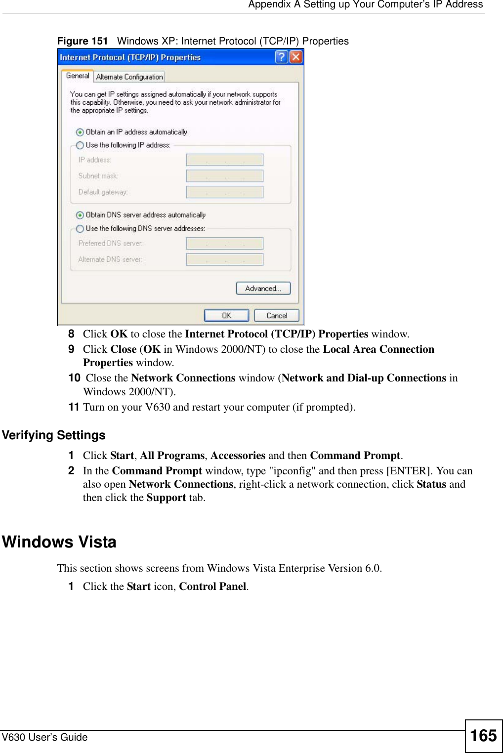  Appendix A Setting up Your Computer’s IP AddressV630 User’s Guide 165Figure 151   Windows XP: Internet Protocol (TCP/IP) Properties8Click OK to close the Internet Protocol (TCP/IP) Properties window.9Click Close (OK in Windows 2000/NT) to close the Local Area Connection Properties window.10  Close the Network Connections window (Network and Dial-up Connections in Windows 2000/NT).11 Turn on your V630 and restart your computer (if prompted).Verifying Settings1Click Start, All Programs, Accessories and then Command Prompt.2In the Command Prompt window, type &quot;ipconfig&quot; and then press [ENTER]. You can also open Network Connections, right-click a network connection, click Status and then click the Support tab.Windows VistaThis section shows screens from Windows Vista Enterprise Version 6.0.1Click the Start icon, Control Panel.