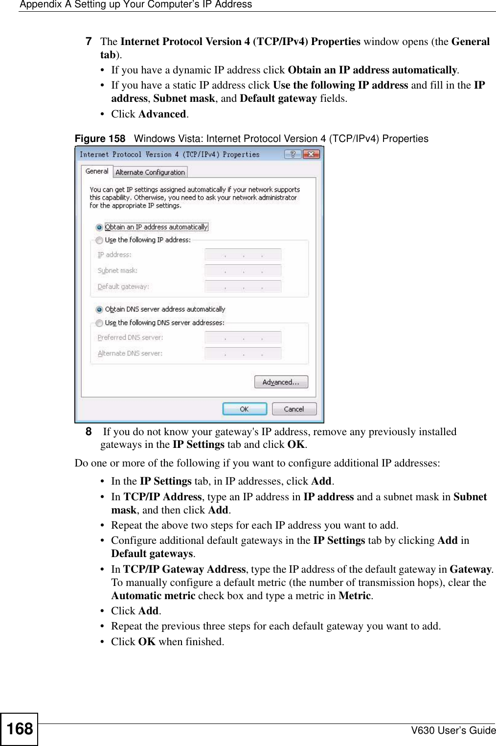 Appendix A Setting up Your Computer’s IP AddressV630 User’s Guide1687The Internet Protocol Version 4 (TCP/IPv4) Properties window opens (the General tab).• If you have a dynamic IP address click Obtain an IP address automatically.• If you have a static IP address click Use the following IP address and fill in the IP address, Subnet mask, and Default gateway fields. • Click Advanced.Figure 158   Windows Vista: Internet Protocol Version 4 (TCP/IPv4) Properties8 If you do not know your gateway&apos;s IP address, remove any previously installed gateways in the IP Settings tab and click OK.Do one or more of the following if you want to configure additional IP addresses:•In the IP Settings tab, in IP addresses, click Add.•In TCP/IP Address, type an IP address in IP address and a subnet mask in Subnet mask, and then click Add.• Repeat the above two steps for each IP address you want to add.• Configure additional default gateways in the IP Settings tab by clicking Add in Default gateways.•In TCP/IP Gateway Address, type the IP address of the default gateway in Gateway. To manually configure a default metric (the number of transmission hops), clear the Automatic metric check box and type a metric in Metric.• Click Add. • Repeat the previous three steps for each default gateway you want to add.• Click OK when finished.