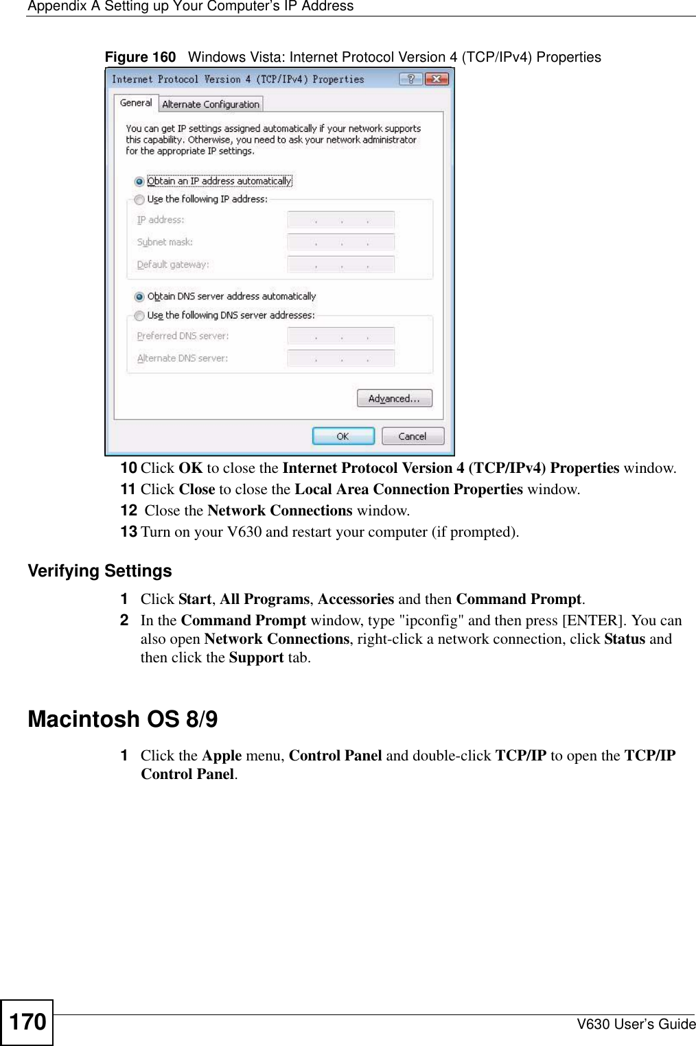 Appendix A Setting up Your Computer’s IP AddressV630 User’s Guide170Figure 160   Windows Vista: Internet Protocol Version 4 (TCP/IPv4) Properties10 Click OK to close the Internet Protocol Version 4 (TCP/IPv4) Properties window.11 Click Close to close the Local Area Connection Properties window.12  Close the Network Connections window.13 Turn on your V630 and restart your computer (if prompted).Verifying Settings1Click Start, All Programs, Accessories and then Command Prompt.2In the Command Prompt window, type &quot;ipconfig&quot; and then press [ENTER]. You can also open Network Connections, right-click a network connection, click Status and then click the Support tab.Macintosh OS 8/9 1Click the Apple menu, Control Panel and double-click TCP/IP to open the TCP/IP Control Panel.