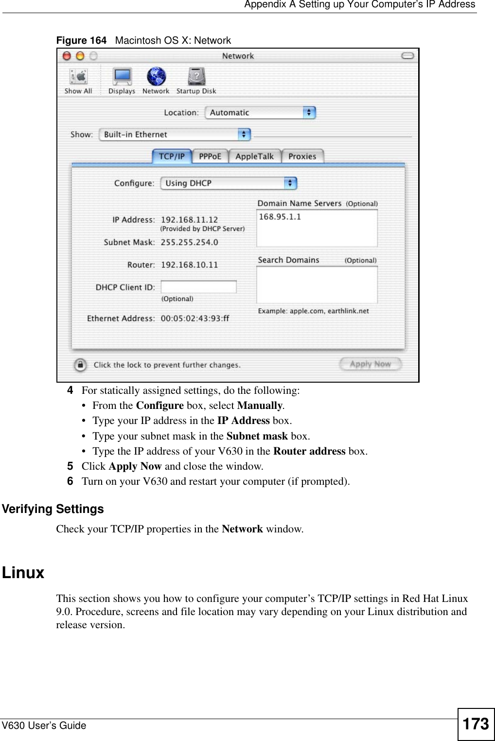  Appendix A Setting up Your Computer’s IP AddressV630 User’s Guide 173Figure 164   Macintosh OS X: Network4For statically assigned settings, do the following:•From the Configure box, select Manually.• Type your IP address in the IP Address box.• Type your subnet mask in the Subnet mask box.• Type the IP address of your V630 in the Router address box.5Click Apply Now and close the window.6Turn on your V630 and restart your computer (if prompted).Verifying SettingsCheck your TCP/IP properties in the Network window.Linux This section shows you how to configure your computer’s TCP/IP settings in Red Hat Linux 9.0. Procedure, screens and file location may vary depending on your Linux distribution and release version. 