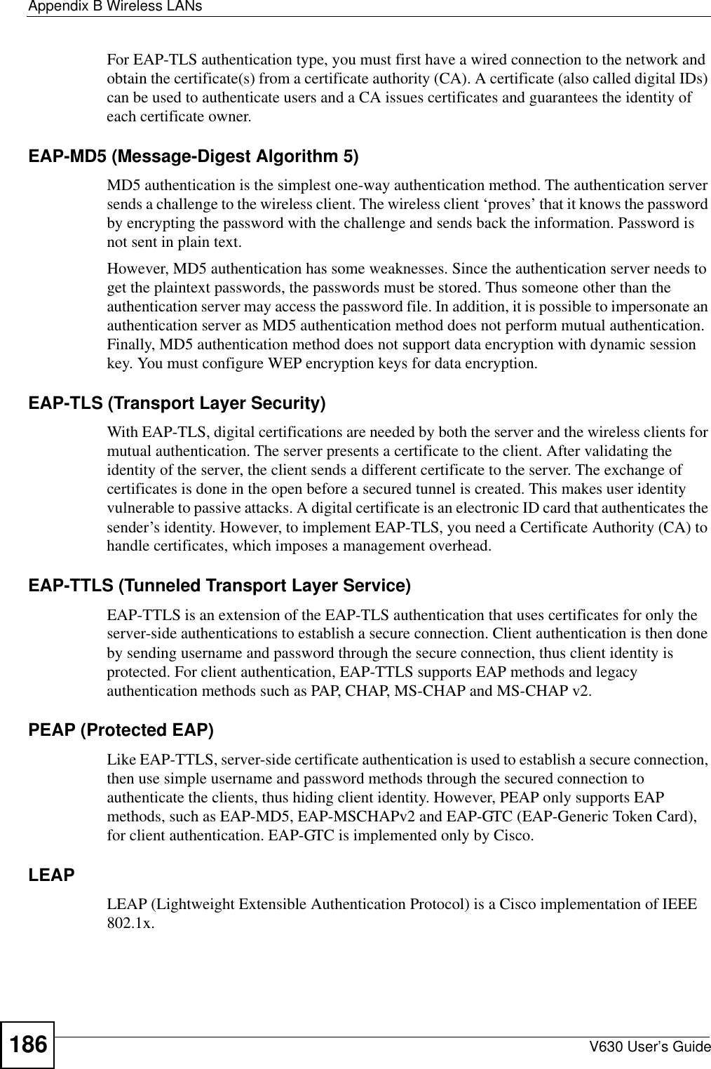 Appendix B Wireless LANsV630 User’s Guide186For EAP-TLS authentication type, you must first have a wired connection to the network and obtain the certificate(s) from a certificate authority (CA). A certificate (also called digital IDs) can be used to authenticate users and a CA issues certificates and guarantees the identity of each certificate owner.EAP-MD5 (Message-Digest Algorithm 5)MD5 authentication is the simplest one-way authentication method. The authentication server sends a challenge to the wireless client. The wireless client ‘proves’ that it knows the password by encrypting the password with the challenge and sends back the information. Password is not sent in plain text. However, MD5 authentication has some weaknesses. Since the authentication server needs to get the plaintext passwords, the passwords must be stored. Thus someone other than the authentication server may access the password file. In addition, it is possible to impersonate an authentication server as MD5 authentication method does not perform mutual authentication. Finally, MD5 authentication method does not support data encryption with dynamic session key. You must configure WEP encryption keys for data encryption. EAP-TLS (Transport Layer Security)With EAP-TLS, digital certifications are needed by both the server and the wireless clients for mutual authentication. The server presents a certificate to the client. After validating the identity of the server, the client sends a different certificate to the server. The exchange of certificates is done in the open before a secured tunnel is created. This makes user identity vulnerable to passive attacks. A digital certificate is an electronic ID card that authenticates the sender’s identity. However, to implement EAP-TLS, you need a Certificate Authority (CA) to handle certificates, which imposes a management overhead. EAP-TTLS (Tunneled Transport Layer Service) EAP-TTLS is an extension of the EAP-TLS authentication that uses certificates for only the server-side authentications to establish a secure connection. Client authentication is then done by sending username and password through the secure connection, thus client identity is protected. For client authentication, EAP-TTLS supports EAP methods and legacy authentication methods such as PAP, CHAP, MS-CHAP and MS-CHAP v2. PEAP (Protected EAP)   Like EAP-TTLS, server-side certificate authentication is used to establish a secure connection, then use simple username and password methods through the secured connection to authenticate the clients, thus hiding client identity. However, PEAP only supports EAP methods, such as EAP-MD5, EAP-MSCHAPv2 and EAP-GTC (EAP-Generic Token Card), for client authentication. EAP-GTC is implemented only by Cisco.LEAPLEAP (Lightweight Extensible Authentication Protocol) is a Cisco implementation of IEEE 802.1x. 