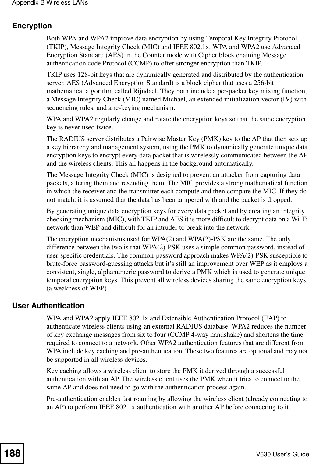 Appendix B Wireless LANsV630 User’s Guide188Encryption Both WPA and WPA2 improve data encryption by using Temporal Key Integrity Protocol (TKIP), Message Integrity Check (MIC) and IEEE 802.1x. WPA and WPA2 use Advanced Encryption Standard (AES) in the Counter mode with Cipher block chaining Message authentication code Protocol (CCMP) to offer stronger encryption than TKIP.TKIP uses 128-bit keys that are dynamically generated and distributed by the authentication server. AES (Advanced Encryption Standard) is a block cipher that uses a 256-bit mathematical algorithm called Rijndael. They both include a per-packet key mixing function, a Message Integrity Check (MIC) named Michael, an extended initialization vector (IV) with sequencing rules, and a re-keying mechanism.WPA and WPA2 regularly change and rotate the encryption keys so that the same encryption key is never used twice. The RADIUS server distributes a Pairwise Master Key (PMK) key to the AP that then sets up a key hierarchy and management system, using the PMK to dynamically generate unique data encryption keys to encrypt every data packet that is wirelessly communicated between the AP and the wireless clients. This all happens in the background automatically.The Message Integrity Check (MIC) is designed to prevent an attacker from capturing data packets, altering them and resending them. The MIC provides a strong mathematical function in which the receiver and the transmitter each compute and then compare the MIC. If they do not match, it is assumed that the data has been tampered with and the packet is dropped. By generating unique data encryption keys for every data packet and by creating an integrity checking mechanism (MIC), with TKIP and AES it is more difficult to decrypt data on a Wi-Fi network than WEP and difficult for an intruder to break into the network. The encryption mechanisms used for WPA(2) and WPA(2)-PSK are the same. The only difference between the two is that WPA(2)-PSK uses a simple common password, instead of user-specific credentials. The common-password approach makes WPA(2)-PSK susceptible to brute-force password-guessing attacks but it’s still an improvement over WEP as it employs a consistent, single, alphanumeric password to derive a PMK which is used to generate unique temporal encryption keys. This prevent all wireless devices sharing the same encryption keys. (a weakness of WEP)User Authentication WPA and WPA2 apply IEEE 802.1x and Extensible Authentication Protocol (EAP) to authenticate wireless clients using an external RADIUS database. WPA2 reduces the number of key exchange messages from six to four (CCMP 4-way handshake) and shortens the time required to connect to a network. Other WPA2 authentication features that are different from WPA include key caching and pre-authentication. These two features are optional and may not be supported in all wireless devices.Key caching allows a wireless client to store the PMK it derived through a successful authentication with an AP. The wireless client uses the PMK when it tries to connect to the same AP and does not need to go with the authentication process again.Pre-authentication enables fast roaming by allowing the wireless client (already connecting to an AP) to perform IEEE 802.1x authentication with another AP before connecting to it.