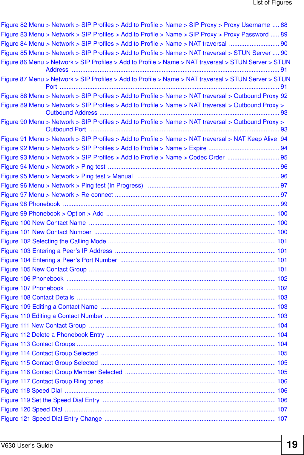  List of FiguresV630 User’s Guide 19Figure 82 Menu &gt; Network &gt; SIP Profiles &gt; Add to Profile &gt; Name &gt; SIP Proxy &gt; Proxy Username .... 88Figure 83 Menu &gt; Network &gt; SIP Profiles &gt; Add to Profile &gt; Name &gt; SIP Proxy &gt; Proxy Password ..... 89Figure 84 Menu &gt; Network &gt; SIP Profiles &gt; Add to Profile &gt; Name &gt; NAT traversal  ............................. 90Figure 85 Menu &gt; Network &gt; SIP Profiles &gt; Add to Profile &gt; Name &gt; NAT traversal &gt; STUN Server .... 90Figure 86 Menu &gt; Network &gt; SIP Profiles &gt; Add to Profile &gt; Name &gt; NAT traversal &gt; STUN Server &gt; STUN Address ........................................................................................................................91Figure 87 Menu &gt; Network &gt; SIP Profiles &gt; Add to Profile &gt; Name &gt; NAT traversal &gt; STUN Server &gt; STUN Port ............................................................................................................................... 91Figure 88 Menu &gt; Network &gt; SIP Profiles &gt; Add to Profile &gt; Name &gt; NAT traversal &gt; Outbound Proxy 92Figure 89 Menu &gt; Network &gt; SIP Profiles &gt; Add to Profile &gt; Name &gt; NAT traversal &gt; Outbound Proxy &gt; Outbound Address ........................................................................................................ 93Figure 90 Menu &gt; Network &gt; SIP Profiles &gt; Add to Profile &gt; Name &gt; NAT traversal &gt; Outbound Proxy &gt; Outbound Port  .............................................................................................................. 93Figure 91 Menu &gt; Network &gt; SIP Profiles &gt; Add to Profile &gt; Name &gt; NAT traversal &gt; NAT Keep Alive  94Figure 92 Menu &gt; Network &gt; SIP Profiles &gt; Add to Profile &gt; Name &gt; Expire ......................................... 94Figure 93 Menu &gt; Network &gt; SIP Profiles &gt; Add to Profile &gt; Name &gt; Codec Order  .............................. 95Figure 94 Menu &gt; Network &gt; Ping test ................................................................................................... 96Figure 95 Menu &gt; Network &gt; Ping test &gt; Manual   .................................................................................. 96Figure 96 Menu &gt; Network &gt; Ping test (In Progress)   ............................................................................97Figure 97 Menu &gt; Network &gt; Re-connect ............................................................................................... 97Figure 98 Phonebook  ............................................................................................................................. 99Figure 99 Phonebook &gt; Option &gt; Add .................................................................................................. 100Figure 100 New Contact Name  ............................................................................................................ 100Figure 101 New Contact Number  ......................................................................................................... 100Figure 102 Selecting the Calling Mode ................................................................................................. 101Figure 103 Entering a Peer’s IP Address  ............................................................................................. 101Figure 104 Entering a Peer’s Port Number  .......................................................................................... 101Figure 105 New Contact Group ............................................................................................................ 101Figure 106 Phonebook  ......................................................................................................................... 102Figure 107 Phonebook  ......................................................................................................................... 102Figure 108 Contact Details  ................................................................................................................... 103Figure 109 Editing a Contact Name  ..................................................................................................... 103Figure 110 Editing a Contact Number ................................................................................................... 103Figure 111 New Contact Group  ............................................................................................................ 104Figure 112 Delete a Phonebook Entry .................................................................................................. 104Figure 113 Contact Groups ................................................................................................................... 104Figure 114 Contact Group Selected  ..................................................................................................... 105Figure 115 Contact Group Selected  ..................................................................................................... 105Figure 116 Contact Group Member Selected  .......................................................................................105Figure 117 Contact Group Ring tones  .................................................................................................. 106Figure 118 Speed Dial  .......................................................................................................................... 106Figure 119 Set the Speed Dial Entry  .................................................................................................... 106Figure 120 Speed Dial .......................................................................................................................... 107Figure 121 Speed Dial Entry Change  ................................................................................................... 107