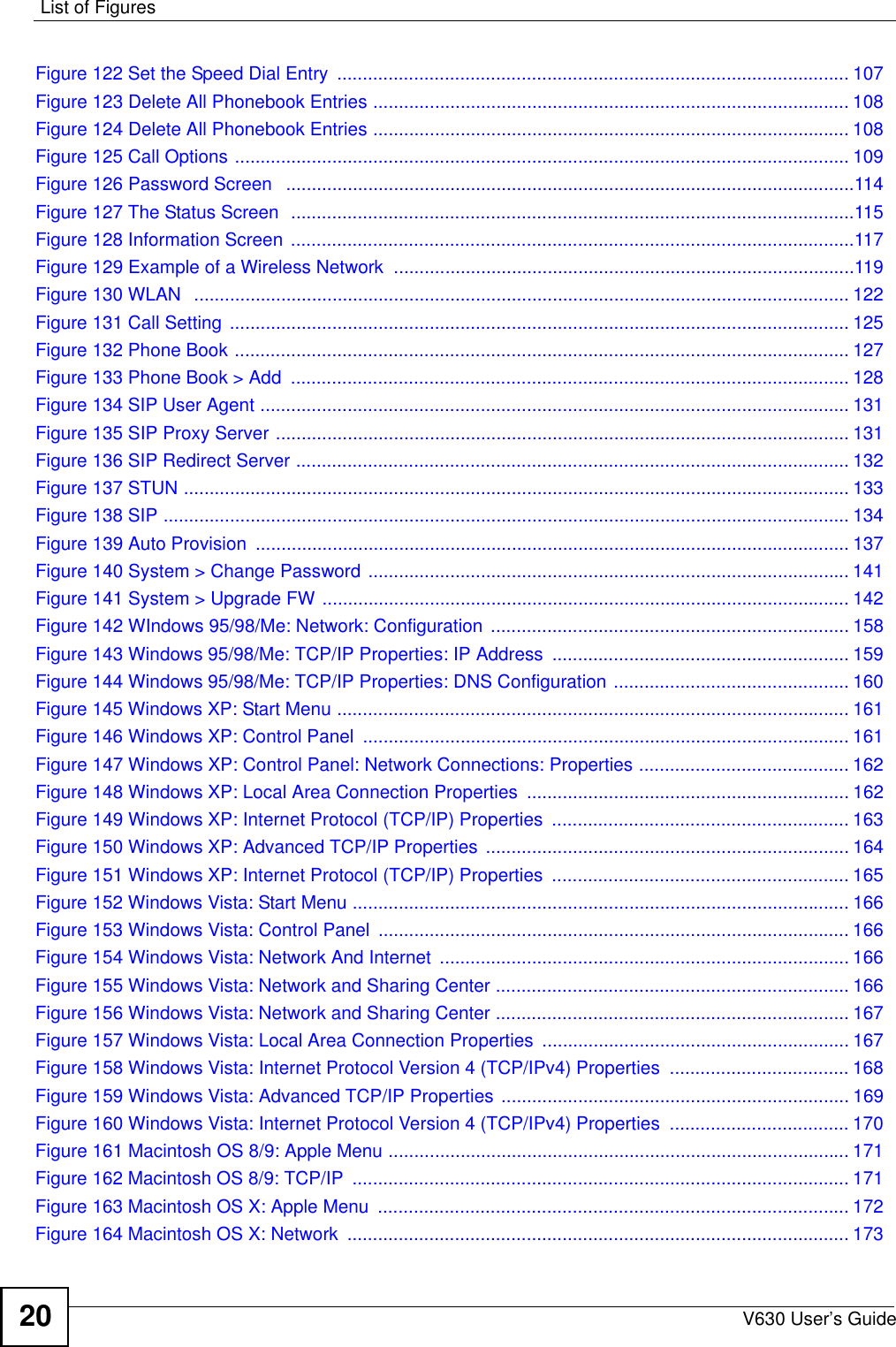 List of FiguresV630 User’s Guide20Figure 122 Set the Speed Dial Entry  .................................................................................................... 107Figure 123 Delete All Phonebook Entries ............................................................................................. 108Figure 124 Delete All Phonebook Entries ............................................................................................. 108Figure 125 Call Options ........................................................................................................................ 109Figure 126 Password Screen   ...............................................................................................................114Figure 127 The Status Screen  ..............................................................................................................115Figure 128 Information Screen ..............................................................................................................117Figure 129 Example of a Wireless Network  ..........................................................................................119Figure 130 WLAN  ................................................................................................................................ 122Figure 131 Call Setting  ......................................................................................................................... 125Figure 132 Phone Book ........................................................................................................................ 127Figure 133 Phone Book &gt; Add  ............................................................................................................. 128Figure 134 SIP User Agent ................................................................................................................... 131Figure 135 SIP Proxy Server ................................................................................................................ 131Figure 136 SIP Redirect Server ............................................................................................................ 132Figure 137 STUN .................................................................................................................................. 133Figure 138 SIP ...................................................................................................................................... 134Figure 139 Auto Provision  .................................................................................................................... 137Figure 140 System &gt; Change Password .............................................................................................. 141Figure 141 System &gt; Upgrade FW ....................................................................................................... 142Figure 142 WIndows 95/98/Me: Network: Configuration  ...................................................................... 158Figure 143 Windows 95/98/Me: TCP/IP Properties: IP Address  .......................................................... 159Figure 144 Windows 95/98/Me: TCP/IP Properties: DNS Configuration .............................................. 160Figure 145 Windows XP: Start Menu .................................................................................................... 161Figure 146 Windows XP: Control Panel  ............................................................................................... 161Figure 147 Windows XP: Control Panel: Network Connections: Properties ......................................... 162Figure 148 Windows XP: Local Area Connection Properties ............................................................... 162Figure 149 Windows XP: Internet Protocol (TCP/IP) Properties  .......................................................... 163Figure 150 Windows XP: Advanced TCP/IP Properties ....................................................................... 164Figure 151 Windows XP: Internet Protocol (TCP/IP) Properties  .......................................................... 165Figure 152 Windows Vista: Start Menu ................................................................................................. 166Figure 153 Windows Vista: Control Panel  ............................................................................................ 166Figure 154 Windows Vista: Network And Internet  ................................................................................ 166Figure 155 Windows Vista: Network and Sharing Center ..................................................................... 166Figure 156 Windows Vista: Network and Sharing Center ..................................................................... 167Figure 157 Windows Vista: Local Area Connection Properties ............................................................ 167Figure 158 Windows Vista: Internet Protocol Version 4 (TCP/IPv4) Properties  ................................... 168Figure 159 Windows Vista: Advanced TCP/IP Properties .................................................................... 169Figure 160 Windows Vista: Internet Protocol Version 4 (TCP/IPv4) Properties  ................................... 170Figure 161 Macintosh OS 8/9: Apple Menu .......................................................................................... 171Figure 162 Macintosh OS 8/9: TCP/IP  ................................................................................................. 171Figure 163 Macintosh OS X: Apple Menu  ............................................................................................ 172Figure 164 Macintosh OS X: Network  .................................................................................................. 173