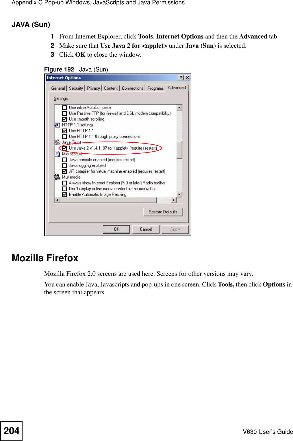 Appendix C Pop-up Windows, JavaScripts and Java PermissionsV630 User’s Guide204JAVA (Sun)1From Internet Explorer, click Tools, Internet Options and then the Advanced tab. 2Make sure that Use Java 2 for &lt;applet&gt; under Java (Sun) is selected.3Click OK to close the window.Figure 192   Java (Sun)Mozilla FirefoxMozilla Firefox 2.0 screens are used here. Screens for other versions may vary. You can enable Java, Javascripts and pop-ups in one screen. Click Tools, then click Options in the screen that appears.