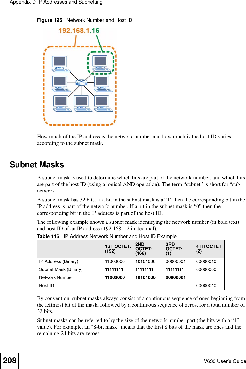 Appendix D IP Addresses and SubnettingV630 User’s Guide208Figure 195   Network Number and Host IDHow much of the IP address is the network number and how much is the host ID varies according to the subnet mask.  Subnet MasksA subnet mask is used to determine which bits are part of the network number, and which bits are part of the host ID (using a logical AND operation). The term “subnet” is short for “sub-network”.A subnet mask has 32 bits. If a bit in the subnet mask is a “1” then the corresponding bit in the IP address is part of the network number. If a bit in the subnet mask is “0” then the corresponding bit in the IP address is part of the host ID. The following example shows a subnet mask identifying the network number (in bold text) and host ID of an IP address (192.168.1.2 in decimal).By convention, subnet masks always consist of a continuous sequence of ones beginning from the leftmost bit of the mask, followed by a continuous sequence of zeros, for a total number of 32 bits.Subnet masks can be referred to by the size of the network number part (the bits with a “1” value). For example, an “8-bit mask” means that the first 8 bits of the mask are ones and the remaining 24 bits are zeroes.Table 116   IP Address Network Number and Host ID Example1ST OCTET:(192)2ND OCTET:(168)3RD OCTET:(1)4TH OCTET(2)IP Address (Binary) 11000000 10101000 00000001 00000010Subnet Mask (Binary) 11111111 11111111 11111111 00000000Network Number 11000000 10101000 00000001Host ID 00000010