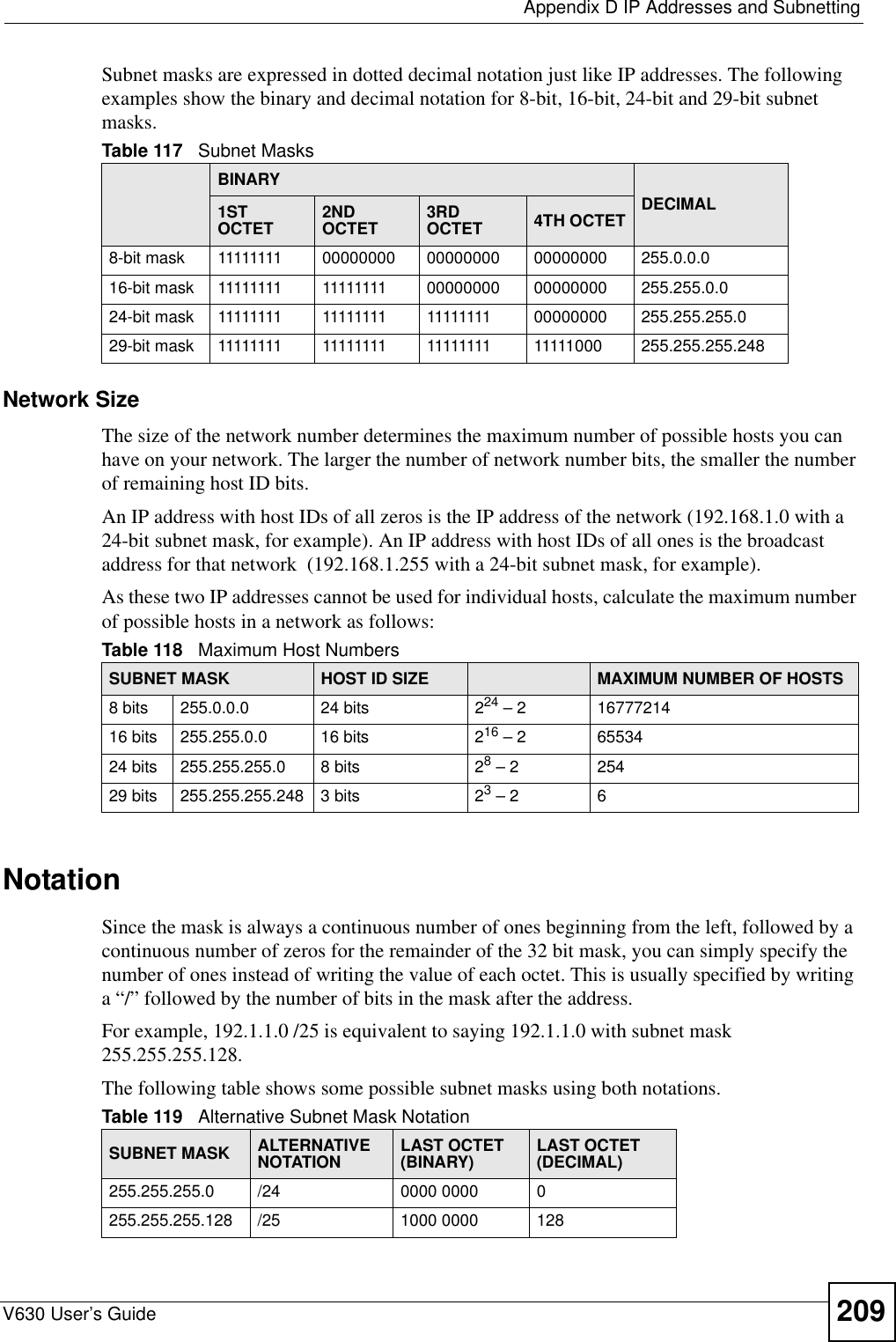  Appendix D IP Addresses and SubnettingV630 User’s Guide 209Subnet masks are expressed in dotted decimal notation just like IP addresses. The following examples show the binary and decimal notation for 8-bit, 16-bit, 24-bit and 29-bit subnet masks. Network SizeThe size of the network number determines the maximum number of possible hosts you can have on your network. The larger the number of network number bits, the smaller the number of remaining host ID bits. An IP address with host IDs of all zeros is the IP address of the network (192.168.1.0 with a 24-bit subnet mask, for example). An IP address with host IDs of all ones is the broadcast address for that network  (192.168.1.255 with a 24-bit subnet mask, for example).As these two IP addresses cannot be used for individual hosts, calculate the maximum number of possible hosts in a network as follows:NotationSince the mask is always a continuous number of ones beginning from the left, followed by a continuous number of zeros for the remainder of the 32 bit mask, you can simply specify the number of ones instead of writing the value of each octet. This is usually specified by writing a “/” followed by the number of bits in the mask after the address. For example, 192.1.1.0 /25 is equivalent to saying 192.1.1.0 with subnet mask 255.255.255.128. The following table shows some possible subnet masks using both notations. Table 117   Subnet MasksBINARYDECIMAL1ST OCTET 2ND OCTET 3RD OCTET 4TH OCTET8-bit mask 11111111 00000000 00000000 00000000 255.0.0.016-bit mask 11111111 11111111 00000000 00000000 255.255.0.024-bit mask 11111111 11111111 11111111 00000000 255.255.255.029-bit mask 11111111 11111111 11111111 11111000 255.255.255.248Table 118   Maximum Host NumbersSUBNET MASK HOST ID SIZE MAXIMUM NUMBER OF HOSTS8 bits 255.0.0.0 24 bits 224 – 2 1677721416 bits 255.255.0.0 16 bits 216 – 2 6553424 bits 255.255.255.0 8 bits 28 – 2 25429 bits 255.255.255.248 3 bits 23 – 2 6Table 119   Alternative Subnet Mask NotationSUBNET MASK ALTERNATIVE NOTATION LAST OCTET (BINARY) LAST OCTET (DECIMAL)255.255.255.0 /24 0000 0000 0255.255.255.128 /25 1000 0000 128