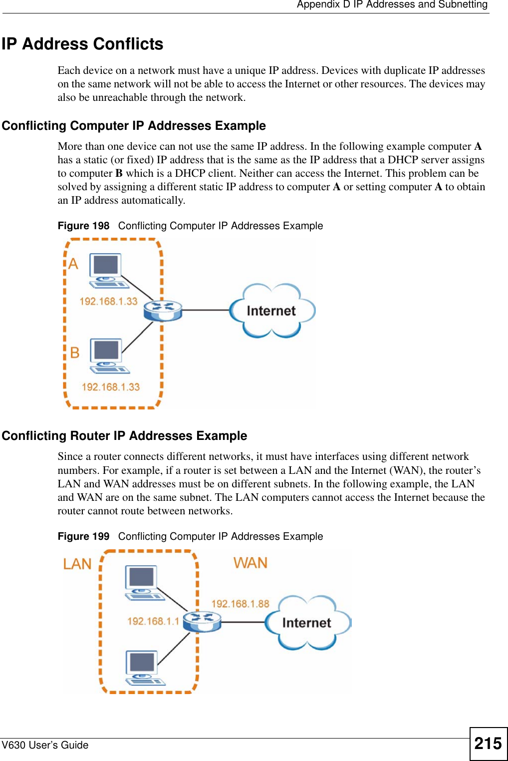  Appendix D IP Addresses and SubnettingV630 User’s Guide 215IP Address ConflictsEach device on a network must have a unique IP address. Devices with duplicate IP addresses on the same network will not be able to access the Internet or other resources. The devices may also be unreachable through the network. Conflicting Computer IP Addresses ExampleMore than one device can not use the same IP address. In the following example computer A has a static (or fixed) IP address that is the same as the IP address that a DHCP server assigns to computer B which is a DHCP client. Neither can access the Internet. This problem can be solved by assigning a different static IP address to computer A or setting computer A to obtain an IP address automatically.  Figure 198   Conflicting Computer IP Addresses ExampleConflicting Router IP Addresses ExampleSince a router connects different networks, it must have interfaces using different network numbers. For example, if a router is set between a LAN and the Internet (WAN), the router’s LAN and WAN addresses must be on different subnets. In the following example, the LAN and WAN are on the same subnet. The LAN computers cannot access the Internet because the router cannot route between networks.Figure 199   Conflicting Computer IP Addresses Example